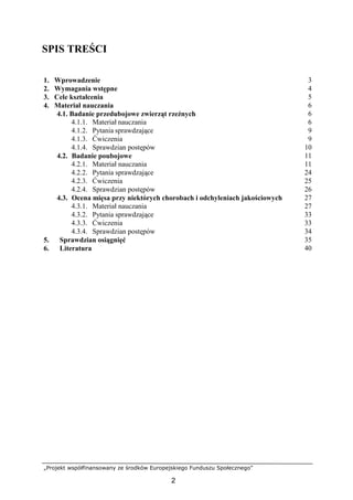 „Projekt współfinansowany ze środków Europejskiego Funduszu Społecznego”
2
SPIS TREŚCI
1. Wprowadzenie 3
2. Wymagania wstępne 4
3. Cele kształcenia 5
4. Materiał nauczania 6
4.1. Badanie przedubojowe zwierząt rzeźnych 6
4.1.1. Materiał nauczania 6
4.1.2. Pytania sprawdzające 9
4.1.3. Ćwiczenia 9
4.1.4. Sprawdzian postępów 10
4.2. Badanie poubojowe 11
4.2.1. Materiał nauczania 11
4.2.2. Pytania sprawdzające 24
4.2.3. Ćwiczenia 25
4.2.4. Sprawdzian postępów 26
4.3. Ocena mięsa przy niektórych chorobach i odchyleniach jakościowych 27
4.3.1. Materiał nauczania 27
4.3.2. Pytania sprawdzające 33
4.3.3. Ćwiczenia 33
4.3.4. Sprawdzian postępów 34
5. Sprawdzian osiągnięć 35
6. Literatura 40
 