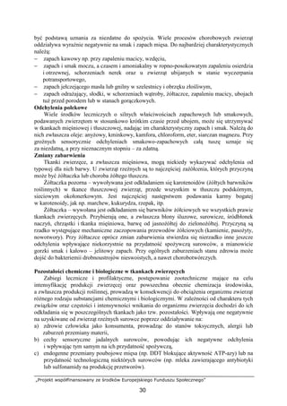 „Projekt współfinansowany ze środków Europejskiego Funduszu Społecznego”
30
być podstawą uznania za niezdatne do spoŜycia. Wiele procesów chorobowych zwierząt
oddziaływa wyraźnie negatywnie na smak i zapach mięsa. Do najbardziej charakterystycznych
naleŜą:
− zapach kawowy np. przy zapaleniu macicy, wzdęciu,
− zapach i smak moczu, a czasem i amoniakalny w ropno-posokowatym zapaleniu osierdzia
i otrzewnej, schorzeniach nerek oraz u zwierząt ubijanych w stanie wyczerpania
potransportowego,
− zapach jełczejącego masła lub gnilny w szelestnicy i obrzęku złośliwym,
− zapach odraŜający, słodki, w schorzeniach wątroby, Ŝółtaczce, zapaleniu macicy, ubojach
tuŜ przed porodem lub w stanach gorączkowych.
Odchylenia polekowe
Wiele środków leczniczych o silnych właściwościach zapachowych lub smakowych,
podawanych zwierzętom w stosunkowo krótkim czasie przed ubojem, moŜe się utrzymywać
w tkankach mięśniowej i tłuszczowej, nadając im charakterystyczny zapach i smak. NaleŜą do
nich zwłaszcza oleje: anyŜowy, kminkowy, kamfora, chloroform, eter, siarczan magnezu. Przy
groźnych sensorycznie odchyleniach smakowo-zapachowych całą tuszę uznaje się
za niezdatną, a przy nieznacznym stopniu – za zdatną.
Zmiany zabarwienia
Tkanki zwierzęce, a zwłaszcza mięśniowa, mogą niekiedy wykazywać odchylenia od
typowej dla nich barwy. U zwierząt rzeźnych są to najczęściej zaŜółcenia, których przyczyną
moŜe być Ŝółtaczka lub choroba Ŝółtego tłuszczu.
śółtaczka pozorna – wywoływana jest odkładaniem się karotenoidów (Ŝółtych barwników
roślinnych) w tkance tłuszczowej zwierząt, przede wszystkim w tłuszczu podskórnym,
sieciowym okołonerkowym. Jest najczęściej następstwem podawania karmy bogatej
w karotenoidy, jak np. marchew, kukurydza, rzepak, itp.
śółtaczka – wywołana jest odkładaniem się barwników Ŝółciowych we wszystkich prawie
tkankach zwierzęcych. Przybierają one, a zwłaszcza błony śluzowe, surowicze, śródbłonek
naczyń, chrząstki i tkanka mięśniowa, barwę od jasnoŜółtej do zielonoŜółtej. Przyczyną są
rzadko występujące mechaniczne zaczopowania przewodów Ŝółciowych (kamienie, pasoŜyty,
nowotwory). Przy Ŝółtaczce oprócz zmian zabarwienia stwierdza się nierzadko inne jeszcze
odchylenia wpływające niekorzystnie na przydatność spoŜywczą surowców, a mianowicie
gorzki smak i kałowo – jelitowy zapach. Przy ogólnych zaburzeniach stanu zdrowia moŜe
dojść do bakteriemii drobnoustrojów nieswoistych, a nawet chorobotwórczych.
Pozostałości chemiczne i biologiczne w tkankach zwierzęcych
Zabiegi lecznicze i profilaktyczne, postępowanie zootechniczne mające na celu
intensyfikację produkcji zwierzęcej oraz powszechna obecnie chemizacja środowiska,
a zwłaszcza produkcji roślinnej, prowadzą w konsekwencji do obciąŜenia organizmu zwierząt
róŜnego rodzaju substancjami chemicznymi i biologicznymi. W zaleŜności od charakteru tych
związków oraz częstości i intensywności wnikania do organizmu zwierzęcia dochodzi do ich
odkładania się w poszczególnych tkankach jako tzw. pozostałości. Wpływają one negatywnie
na uzyskiwane od zwierząt rzeźnych surowce poprzez oddziaływanie na:
a) zdrowie człowieka jako konsumenta, prowadząc do stanów toksycznych, alergii lub
zaburzeń przemiany materii,
b) cechy sensoryczne jadalnych surowców, powodując ich negatywne odchylenia
i wpływając tym samym na ich przydatność spoŜywczą,
c) endogenne przemiany poubojowe mięsa (np. DDT blokujące aktywność ATP-azy) lub na
przydatność technologiczną niektórych surowców (np. mleka zawierającego antybiotyki
lub sulfonamidy na produkcję przetworów).
 