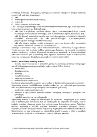 „Projekt współfinansowany ze środków Europejskiego Funduszu Społecznego”
31
Substancje chemiczne i biologiczne, które jako pozostałości występować mogą w tkankach
zwierzęcych ujęte są w cztery grupy:
a) leki,
b) dodatki paszowe i stymulatory wzrostu,
c) pestycydy,
d) zanieczyszczenia środowiskowe.
Leki – zostają w organizmie po części zresorbowane i transformowane, a po części wydalone.
Leki zostały zaszeregowane do trzech grup:
− leki, które ze względu na zagroŜenie zdrowia i Ŝycia człowieka dyskwalifikują Ŝywność
zwierzęcego pochodzenia dla konsumpcji. (np. chloramfenikol, dapson, kolchicyna, itp.),
− leki, dla których ustanowione zostały najwyŜsze dopuszczalne pozostałości w tkankach
i narządach wewnętrznych (np. leki przeciwinfekcyjne, przeciwpasoŜytnicze,
przeciwzapalne, działające na układ rozrodczy),
− leki, dla których ustalone zostały tymczasowe najwyŜsze dopuszczalne pozostałości
(np. moratel, metanizol, kanamycyna, tulatromycyna).
Zwierzęta skierowane do uboju którym podawano antybiotyki i sulfonamidy w ciągu ostatnich
10 dni, powinny być po uboju poddane dodatkowym badaniom na obecność pozostałości
w tkance mięśniowej i nerkach. W przypadku stwierdzenia pozostałości w tkance mięśniowej
cała tusza uznawana jest za niezdatną. Przy wykryciu pozostałości tylko w nerkach tusza
uznawana jest za zdatna do spoŜycia, a narządy wewnętrzne za niezdatne.
Dodatki paszowe i stymulatory wzrostu
Dodatki paszowe stosowane w formie tzw. prefiksów, zawierają substancje wzbogacające
wartość odŜywczą pasz oraz poprawiają jej wykorzystanie. NaleŜą do nich:
− aminokwasy,
− droŜdŜe paszowe,
− witaminy,
− związki mineralne,
− preparaty enzymatyczne,
− dodatki smakowo-zapachowe.
Substancje te jako naturalne składniki nie powodują w tkankach niekorzystnych pozostałości.
Stymulatory wzrostu (anaboliki) mają na celu zwiększenie i przyśpieszenie przyrostu masy
ciała oraz polepszenie wykorzystania paszy. Do związków tych naleŜą:
− antybiotyki – najczęściej tetracykliny,
− hormony, w tym głównie hormony płciowe – estrogeny, androgeny i gestageny, oraz
tyreostatyki,
− związki β–agonistyczne (np. selbutamol).
Stymulatory wzrostu są związkami albo obcymi dla organizmu i zalegającymi przez pewien
czas w tkankach jako pozostałości lub teŜ substancjami dla organizmu swoistymi, których
podanie powoduje okresowy wzrost ich poziomu ponad fizjologiczną normę. NajwyŜsze
poziomy występują w nerkach, wątrobie, śledzionie, gruczołach płciowych, tarczycy
wymieniu, wyraźnie mniejsze w tkance mięśniowej. W przypadku stwierdzenia anabolików w
tkance mięśniowej całą tuszę uznaje się za niezdatna, a jeśli wykazano je tylko w narządach
wewnętrznych – uznaje się je za niezdatne, a tuszę za zdatną do spoŜycia.
 