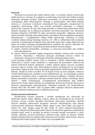 „Projekt współfinansowany ze środków Europejskiego Funduszu Społecznego”
32
Pestycydy
Pestycydy są stosowane jako środki ochrony roślin, a w pewnym zakresie równieŜ jako
środki lecznicze u zwierząt. Ze względu na wszechstronne stosowanie tych środków przyjęto
alternatywę akceptacji moŜliwie najniŜszych pozostałości, nie przekraczających poziomu
wywołującego skutki toksykologiczne. Wymaga to przestrzegania zasad dobrej praktyki
rolniczej, tj. stosowania w rolnictwie minimalnych ilości pestycydów, nieodzownych do
osiągnięcia zamierzonego efektu, oraz kontroli pozostałości pestycydów w środkach
spoŜywczych i paszach. Do tego celu zostały powołane w kaŜdym kraju odpowiednie słuŜby
sanitarne opierające się na krajowych przepisach stosowania pestycydów oraz zaleceniach
Komitetu Ekspertów FAO/WHO do spraw pozostałości pestycydów. Ogłaszane okresowo
raporty Komitetu określają maksymalną granicę pozostałości dla poszczególnych preparatów
pestycydowych, z uwzględnieniem rodzaju środka spoŜywczego. Tolerancja ta wynika
z ustalenia dopuszczalnego dziennego spoŜycia, tzw. ADI, tj. maksymalnej ilości pestycydu
wyraŜonej w miligramach na kilogram masy ciała, która spoŜywana w ciągu całego Ŝycia nie
okaŜe się według wszelkiego prawdopodobieństwa szkodliwa dla zdrowia człowieka. Do
zanieczyszczenia surowców rzeźnych pestycydami dochodzi dwiema drogami:
a) poprzez skaŜenia bezpośrednie, wynikające ze stosowania pestycydów jako środków
zwalczania pasoŜytów,
b) poprzez skaŜenia pośrednie, będące następstwem zabiegów ochrony roślin, stosowania
nawozów, dezynsekcji i deratyzacji; pestycydy przechodzą wówczas wtórnie do
organizmów zwierzęcych ze skaŜonego środowiska, najczęściej poprzez paszę.
Liczne preparaty środków ochrony roślin są związkami o bardzo zróŜnicowanej budowie
chemicznej, co stanowi istotne utrudnienie w wykrywaniu ich pozostałości, zwłaszcza dla
potrzeb rutynowych kontroli sanitarnych. Z punku widzenia higieny Ŝywności szczególne
znaczenie mają te związki, które doprowadzają do dłuŜej utrzymujących się lub trwałych
pozostałości. NaleŜą do nich zwłaszcza pochodne węglowodorów chlorowanych (DDT, HCH,
aldryna). Związki te zostały wycofane. W ich miejsce stosuje się nowe preparaty, zwłaszcza
związki fosforoorganiczne, pochodne kwasu karbaminowego itp., nie powodujące trwałych
pozostałości i stosunkowo łatwo w organizmie zwierzęcym rozkładane i wydalane. Okresowe
badania pozostałości pestycydów wykonują centralne placówki nadzoru sanitarnego słuŜby
zdrowia i słuŜby weterynaryjnej, z uwzględnieniem poszczególnych grup środków
spoŜywczych. Ocena stopnia skaŜenia oraz przydatności spoŜywczej Ŝywności oparta jest na
okresowo uaktualnianych rozporządzeniach. Aktualnym przepisem jest Rozporządzenie
Komisji (WE) NR 1881/2006 z dnia 19 grudnia 2006r. ustalające najwyŜsze dopuszczalne
poziomy niektórych zanieczyszczeń w środkach spoŜywczych.
Zanieczyszczenia środowiskowe
Konsekwencją rozwoju przemysłu i techniki nieuniknione jest emitowanie do
środowiska: dymów, pyłów, odpadów, ścieków, spalin, itp. Przedostają się one równieŜ do
Ŝywności, tworząc wysokie nierzadko koncentracje toksycznych pozostałości. Spośród
licznych substancji emitowanych największe znaczenie toksykologiczne mają obecnie
zanieczyszczenia niektórymi metalami. Metale, grupa I: arsen, ołów, kadm, rtęć; grupa II:
bizmut, bar, cynk, mangan; grupa III: glin, miedź. W ocenie sanitarno-weterynaryjnej
zwierząt, u których stwierdzono przewlekłe zatrucia lub obciąŜenia organizmu wymienionymi
metalami naleŜy uznać za niezdatne do spoŜycia wszystkie narządy wewnętrzne, tj. nerki,
wątrobę, śledzionę, przewód pokarmowy, natomiast mięso zdatne do spoŜycia. Polskie
przepisy określają najwyŜsze dopuszczalne zanieczyszczenia środków spoŜywczych i dotyczą
niektórych tylko metali cięŜkich: ołów, kadm, rtęć (w przypadku ryb).
 