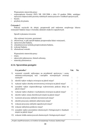 „Projekt współfinansowany ze środków Europejskiego Funduszu Społecznego”
34
WyposaŜenie stanowiska pracy:
− rozporządzenie Komisji (WE) NR 1881/2006 z dnia 19 grudnia 2006r. ustalające
najwyŜsze dopuszczalne poziomy niektórych zanieczyszczeń w środkach spoŜywczych,
− brystol,
− przybory do pisania.
Ćwiczenie 2
Podczas wycieczki do ubojni, przeprowadź pod nadzorem urzędowego lekarza
weterynarii badanie mięsa w kierunku odchyleń smakowo-zapachowych.
Sposób wykonania ćwiczenia
Aby wykonać ćwiczenie, powinieneś:
1) obserwować, w jaki sposób badanie przeprowadza lekarz weterynarii,
2) opracować plan badania,
3) scharakteryzować technikę przeprowadzania badania,
4) wykonać badanie,
5) sformułować wnioski.
WyposaŜenie stanowiska pracy:
− mięso,
− rękawiczki jednorazowe, fartuch ochronny,
− materiały piśmiennicze.
4.3.4. Sprawdzian postępów
Czy potrafisz? Tak Nie
1) wymienić czynniki wpływające na przydatność spoŜywczą i ocenę
sanitarno-weterynaryjną tusz i narządów wewnętrznych zwierząt
rzeźnych?  
2) określić wpływ wzdęcia zwierzęcia na jakość mięsa?  
3) wykazać wpływ choroby nowotworowej zwierzęcia na jakość mięsa?  
4) uzasadnić wpływ nieprawidłowego wykrwawienia podczas uboju na
jakość mięsa?  
5) wykazać wpływ chudości i wychudzenia zwierzęcia na jakość mięsa?  
6) określić wpływ zmian chorobowych mięśni na jakość mięsa?  
7) wymienić przyczyny odchyleń Ŝywieniowych mięsa?  
8) określić przyczyny odchyleń zabarwienia mięsa?  
9) wskazać przyczyny odchyleń zapachowych mięsa?  
10) wskazać odchylenia polekowe mięsa?  
11) uzasadnić wpływ pozostałości chemicznych i biologicznych w tkankach
mięśni na jakość mięsa?  
12) wskazać źródła zanieczyszczeń chemicznych i biologicznych mięsa?  
 