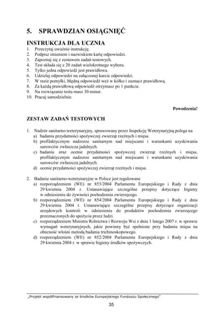 „Projekt współfinansowany ze środków Europejskiego Funduszu Społecznego”
35
5. SPRAWDZIAN OSIĄGNIĘĆ
INSTRUKCJA DLA UCZNIA
1. Przeczytaj uwaŜnie instrukcję.
2. Podpisz imieniem i nazwiskiem kartę odpowiedzi.
3. Zapoznaj się z zestawem zadań testowych.
4. Test składa się z 20 zadań wielokrotnego wyboru.
5. Tylko jedna odpowiedź jest prawidłowa.
6. Udzielaj odpowiedzi na załączonej karcie odpowiedzi.
7. W razie pomyłki, błędną odpowiedź weź w kółko i zaznacz prawidłową.
8. Za kaŜdą prawidłową odpowiedź otrzymasz po 1 punkcie.
9. Na rozwiązanie testu masz 30 minut.
10. Pracuj samodzielnie.
Powodzenia!
ZESTAW ZADAŃ TESTOWYCH
1. Nadzór sanitarno-weterynaryjny, sprawowany przez Inspekcję Weterynaryjną polega na
a) badaniu przydatności spoŜywczej zwierząt rzeźnych i mięsa.
b) profilaktycznym nadzorze sanitarnym nad miejscami i warunkami uzyskiwania
surowców zwłaszcza jadalnych.
c) badaniu oraz ocenie przydatności spoŜywczej zwierząt rzeźnych i mięsa,
profilaktycznym nadzorze sanitarnym nad miejscami i warunkami uzyskiwania
surowców zwłaszcza jadalnych.
d) ocenie przydatności spoŜywczej zwierząt rzeźnych i mięsa.
2. Badanie sanitarno-weterynaryjne w Polsce jest regulowane
a) rozporządzeniem (WE) nr 853/2004 Parlamentu Europejskiego i Rady z dnia
29 kwietnia 2004 r. Ustanawiające szczególne przepisy dotyczące higieny
w odniesieniu do Ŝywności pochodzenia zwierzęcego.
b) rozporządzeniem (WE) nr 854/2004 Parlamentu Europejskiego i Rady z dnia
29 kwietnia 2004 r. Ustanawiające szczególne przepisy dotyczące organizacji
urzędowych kontroli w odniesieniu do produktów pochodzenia zwierzęcego
przeznaczonych do spoŜycia przez ludzi.
c) rozporządzeniem Ministra Rolnictwa i Rozwoju Wsi z dnia 1 lutego 2007 r. w sprawie
wymagań weterynaryjnych, jakie powinny być spełnione przy badaniu mięsa na
obecność włośni metodą badania trichinoskopowego.
d) rozporządzeniem (WE) nr 852/2004 Parlamentu Europejskiego i Rady z dnia
29 kwietnia 2004 r. w sprawie higieny środków spoŜywczych.
 