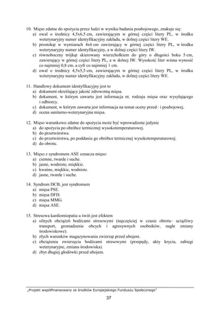 „Projekt współfinansowany ze środków Europejskiego Funduszu Społecznego”
37
10. Mięso zdatne do spoŜycia przez ludzi w wyniku badania poubojowego, znakuje się:
a) owal o średnicy 4,5x6,5 cm, zawierającym w górnej części litery PL, w środku
weterynaryjny numer identyfikacyjny zakładu, w dolnej części litery WE.
b) prostokąt w wymiarach 4x6 cm zawierający w górnej części litery PL, w środku
weterynaryjny numer identyfikacyjny, a w dolnej części litery IW.
c) równoboczny trójkąt skierowany wierzchołkiem do góry o długości boku 5 cm,
zawierający w górnej części litery PL, a w dolnej IW. Wysokość liter winna wynosić
co najmniej 0,8 cm, a cyfr co najmniej 1 cm.
d) owal o średnicy 4,5x5,5 cm, zawierającym w górnej części litery PL, w środku
weterynaryjny numer identyfikacyjny zakładu, w dolnej części litery WE.
11. Handlowy dokument identyfikacyjny jest to
a) dokument określający jakość zdrowotną mięsa.
b) dokument, w którym zawarta jest informacja nt. rodzaju mięsa oraz wysyłającego
i odbiorcy.
c) dokument, w którym zawarta jest informacja na temat oceny przed– i poubojowej.
d) ocena sanitarno-weterynaryjna mięsa.
12. Mięso warunkowo zdatne do spoŜycia moŜe być wprowadzone jedynie
a) do spoŜycia po obróbce termicznej wysokotemperaturowej.
b) do przetwórstwa.
c) do przetwórstwa, po poddaniu go obróbce termicznej wysokotemperaturowej.
d) do obrotu.
13. Mięso z syndromem ASE oznacza mięso:
a) ciemne, twarde i suche.
b) jasne, wodniste, miękkie.
c) kwaśne, miękkie, wodniste.
d) jasne, twarde i suche.
14. Syndrom DCB, jest syndromem
a) mięsa PSE.
b) mięsa DFD.
c) mięsa MMG.
d) mięsa ASE.
15. Stresowa kardiomiopatia u świń jest efektem
a) silnych obciąŜeń bodźcami stresowymi (najczęściej w czasie obrotu– uciąŜliwy
transport, gromadzenie obcych i agresywnych osobników, nagłe zmiany
środowiskowe).
b) złych warunków magazynowania zwierząt przed ubojem.
c) obciąŜenia zwierzęcia bodźcami stresowymi (przepędy, akty krycia, zabiegi
weterynaryjne, zmiana środowiska).
d) zbyt długiej głodówki przed ubojem.
 