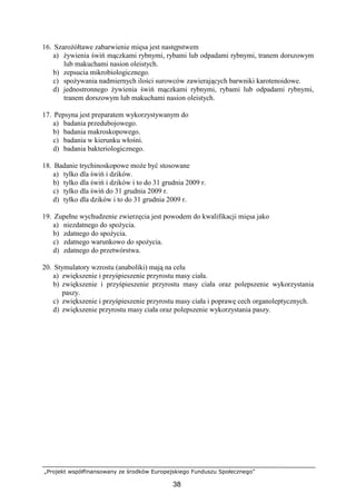 „Projekt współfinansowany ze środków Europejskiego Funduszu Społecznego”
38
16. SzaroŜółtawe zabarwienie mięsa jest następstwem
a) Ŝywienia świń mączkami rybnymi, rybami lub odpadami rybnymi, tranem dorszowym
lub makuchami nasion oleistych.
b) zepsucia mikrobiologicznego.
c) spoŜywania nadmiernych ilości surowców zawierających barwniki karotenoidowe.
d) jednostronnego Ŝywienia świń mączkami rybnymi, rybami lub odpadami rybnymi,
tranem dorszowym lub makuchami nasion oleistych.
17. Pepsyna jest preparatem wykorzystywanym do
a) badania przedubojowego.
b) badania makroskopowego.
c) badania w kierunku włośni.
d) badania bakteriologicznego.
18. Badanie trychinoskopowe moŜe być stosowane
a) tylko dla świń i dzików.
b) tylko dla świń i dzików i to do 31 grudnia 2009 r.
c) tylko dla świń do 31 grudnia 2009 r.
d) tylko dla dzików i to do 31 grudnia 2009 r.
19. Zupełne wychudzenie zwierzęcia jest powodem do kwalifikacji mięsa jako
a) niezdatnego do spoŜycia.
b) zdatnego do spoŜycia.
c) zdatnego warunkowo do spoŜycia.
d) zdatnego do przetwórstwa.
20. Stymulatory wzrostu (anaboliki) mają na celu
a) zwiększenie i przyśpieszenie przyrostu masy ciała.
b) zwiększenie i przyśpieszenie przyrostu masy ciała oraz polepszenie wykorzystania
paszy.
c) zwiększenie i przyśpieszenie przyrostu masy ciała i poprawę cech organoleptycznych.
d) zwiększenie przyrostu masy ciała oraz polepszenie wykorzystania paszy.
 