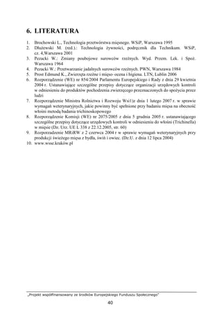„Projekt współfinansowany ze środków Europejskiego Funduszu Społecznego”
40
6. LITERATURA
1. Brochowski L., Technologia przetwórstwa mięsnego. WSiP, Warszawa 1995
2. DłuŜewski M. (red.).: Technologia Ŝywności, podręcznik dla Technikum. WSiP,
cz. 4,Warszawa 2001
3. Pezacki W.: Zmiany poubojowe surowców rzeźnych. Wyd. Przem. Lek. i SpoŜ.
Warszawa 1964
4. Pezacki W.: Przetwarzanie jadalnych surowców rzeźnych. PWN, Warszawa 1984
5. Prost Edmund K., Zwierzęta rzeźne i mięso–ocena i higiena. LTN, Lublin 2006
6. Rozporządzenie (WE) nr 854/2004 Parlamentu Europejskiego i Rady z dnia 29 kwietnia
2004 r. Ustanawiające szczególne przepisy dotyczące organizacji urzędowych kontroli
w odniesieniu do produktów pochodzenia zwierzęcego przeznaczonych do spoŜycia przez
ludzi
7. Rozporządzenie Ministra Rolnictwa i Rozwoju Wsi1)z dnia 1 lutego 2007 r. w sprawie
wymagań weterynaryjnych, jakie powinny być spełnione przy badaniu mięsa na obecność
włośni metodą badania trichinoskopowego
8. Rozporządzenie Komisji (WE) nr 2075/2005 z dnia 5 grudnia 2005 r. ustanawiającego
szczególne przepisy dotyczące urzędowych kontroli w odniesieniu do włośni (Trichinella)
w mięsie (Dz. Urz. UE L 338 z 22.12.2005, str. 60)
9. Rozporzadzenie MRiRW z 2 czerwca 2004 r w sprawie wymagań weterynaryjnych przy
produkcji świeŜego mięsa z bydła, świń i owiec. (Dz.U. z dnia 12 lipca 2004)
10. www.wsse.kraków.pl
 