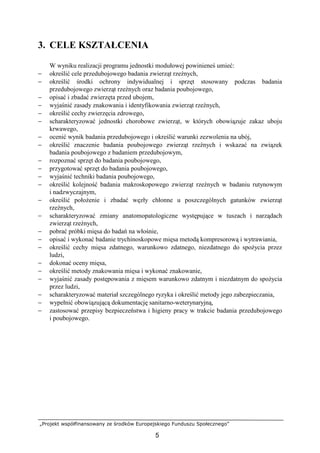 „Projekt współfinansowany ze środków Europejskiego Funduszu Społecznego”
5
3. CELE KSZTAŁCENIA
W wyniku realizacji programu jednostki modułowej powinieneś umieć:
− określić cele przedubojowego badania zwierząt rzeźnych,
− określić środki ochrony indywidualnej i sprzęt stosowany podczas badania
przedubojowego zwierząt rzeźnych oraz badania poubojowego,
− opisać i zbadać zwierzęta przed ubojem,
− wyjaśnić zasady znakowania i identyfikowania zwierząt rzeźnych,
− określić cechy zwierzęcia zdrowego,
− scharakteryzować jednostki chorobowe zwierząt, w których obowiązuje zakaz uboju
krwawego,
− ocenić wynik badania przedubojowego i określić warunki zezwolenia na ubój,
− określić znaczenie badania poubojowego zwierząt rzeźnych i wskazać na związek
badania poubojowego z badaniem przedubojowym,
− rozpoznać sprzęt do badania poubojowego,
− przygotować sprzęt do badania poubojowego,
− wyjaśnić techniki badania poubojowego,
− określić kolejność badania makroskopowego zwierząt rzeźnych w badaniu rutynowym
i nadzwyczajnym,
− określić połoŜenie i zbadać węzły chłonne u poszczególnych gatunków zwierząt
rzeźnych,
− scharakteryzować zmiany anatomopatologiczne występujące w tuszach i narządach
zwierząt rzeźnych,
− pobrać próbki mięsa do badań na włośnie,
− opisać i wykonać badanie trychinoskopowe mięsa metodą kompresorową i wytrawiania,
− określić cechy mięsa zdatnego, warunkowo zdatnego, niezdatnego do spoŜycia przez
ludzi,
− dokonać oceny mięsa,
− określić metody znakowania mięsa i wykonać znakowanie,
− wyjaśnić zasady postępowania z mięsem warunkowo zdatnym i niezdatnym do spoŜycia
przez ludzi,
− scharakteryzować materiał szczególnego ryzyka i określić metody jego zabezpieczania,
− wypełnić obowiązującą dokumentację sanitarno-weterynaryjną,
− zastosować przepisy bezpieczeństwa i higieny pracy w trakcie badania przedubojowego
i poubojowego.
 
