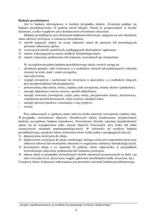 „Projekt współfinansowany ze środków Europejskiego Funduszu Społecznego”
7
Badanie przedubojowe
Jest to badanie obowiązkowe w kaŜdym przypadku ubojów. Zwierzęta poddaje się
badaniu przedubojowemu 24 godziny przed ubojem. NaleŜy je przeprowadzić w świetle
dziennym, a tylko wyjątkowo przy dostatecznym oświetleniu sztucznym.
Badanie przedubojowe jest skróconym badaniem klinicznym, mającym na celu określenie
stanu zdrowia zwierzęcia, a zwłaszcza stwierdzenia:
1) chorób mających wpływ na ocenę zdatności mięsa do spoŜycia lub powodujących
powaŜne zaburzenia ogólne,
2) zwierzęcych chorób zaraźliwych, podlegających obowiązkowi zgłaszania,
3) stanów wskazujących na uŜycie środków farmakologicznych,
4) stanów zmęczenia, podniecenia lub zranienia, wywołanych np. transportem.
W szczegółowym planie badania przedubojowego naleŜy zwrócić uwagę na:
− określenie gatunku i płci zwierzęcia, a u osobników chorych lub podejrzanych o chorobę
równieŜ na wiek, maść i znaki szczególne,
− stan odŜywiania,
− wygląd zewnętrzny i zachowanie się zwierzęcia w spoczynku, a u osobników leŜących
przy przeprowadzaniu lub przepędzaniu,
− powierzchnię ciała (skóra, włosy, ciepłota ciała zewnętrzna, zmiany skórne i podskórne),
− narządy oddechowe (otwory nosowe, sposób oddychania),
− narządy trawienia (zewnętrzne części jamy ustnej, przyjmowanie karmy, przeŜuwaczy,
wypełnienie powłok brzusznych, ruchy Ŝwacza, charakter kału),
− narządy płciowe (pochwa i ewentualny z niej wypływ),
− wymię.
Przy zaburzeniach w ogólnym stanie zdrowia trzeba zmierzyć wewnętrzna ciepłotę ciała.
W przypadku stwierdzenia objawów chorobowych naleŜy kaŜdorazowo przeprowadzić
bardziej szczegółowe badania kierunkowe. Stwierdzenie choroby zakaźnej niejednokrotnie
opiera się na występowaniu tylko ostrych objawów klinicznych, przy braku lub słabo
zaznaczonych zmianach anatomopatologicznych. W zaleŜności od wyników badania
przedubojowego, urzędowy lekarz weterynarii moŜe wydać jedną z następujących decyzji:
1) dopuszczenia zwierzęcia do uboju,
2) dopuszczenia zwierzęcia do uboju sanitarnego, którego celem jest rozpoznanie przyczyny
zaburzeń zdrowia lub ewentualnie obecności w organizmie substancji farmakologicznych,
3) przesunięcia uboju o co najmniej 24 godziny celem odpoczynku w przypadkach
stwierdzonego zmęczenia, podniecenia lub zranienia zwierzęcia,
4) zakazu uboju w przypadku stwierdzonych chorób zakaźnych przenoszonych na ludzi i na
inne zwierzęta (m.in. pryszczyca, wąglik, gąbczasta encefalopatia bydła, nosacizna, itp.).
Urzędowy lekarz weterynarii zobowiązany jest prowadzić dziennik badania przedubojowego.
 