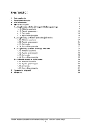 „Projekt współfinansowany ze środków Europejskiego Funduszu Społecznego”
2
SPIS TREŚCI
1. Wprowadzenie 3
2. Wymagania wstępne 5
3. Cele kształcenia 6
4. Materiał nauczania 7
4.1. Wiadomości ogólne o remontach 7
4.1.1. Materiał nauczania 7
4.1.2. Pytania sprawdzające 12
4.1.3. Ćwiczenia 13
4.1.4. Sprawdzian postępów 14
4.2. Diagnostyka i pomiary 15
4.2.1. Materiał nauczania 15
4.2.2. Pytania sprawdzające 27
4.2.3. Ćwiczenia 27
4.2.4. Sprawdzian postępów 29
4.3. Prace remontowe 30
4.3.1. Materiał nauczania 30
4.3.2. Pytania sprawdzające 61
4.3.3. Ćwiczenia 62
4.3.4. Sprawdzian postępów 65
4.4. Próby odbiorcze, regulacje 66
4.4.1. Materiał nauczania 66
4.4.2. Pytania sprawdzające 69
4.4.3. Ćwiczenia 70
4.4.4. Sprawdzian postępów 71
5. Sprawdzian osiągnięć 72
6. Literatura 77
 