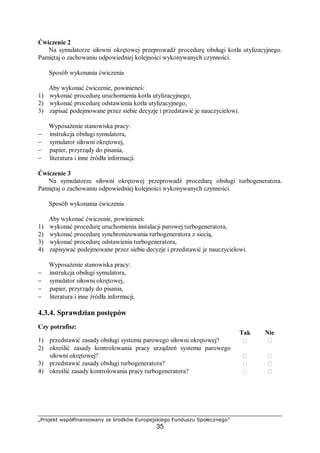„Projekt współfinansowany ze środków Europejskiego Funduszu Społecznego”
35
W zależności od zakresu naprawy demontaż linii wałów może być częściowy lub
całkowity. Wały pośrednie i przynależne do nich elementy można demontować i wyjmować
podczas postoju statku na wodzie lub w doku, natomiast wał śrubowy i przynależne do niego
elementy można demontować tylko podczas postoju statku w doku. Przystępując do
demontażu linii wałów należy przede wszystkim rozłączyć sprzęgła. Odcinki wału pośredniego
podparte jednym łożyskiem przy normalnej pracy należy przed rozłączeniem sprzęgieł
dodatkowo podeprzeć łożyskami montażowymi.
Zasadniczymi elementami składowymi linii wałów są:
– wał oporowy,
– łożyska oporowe,
– wały pośrednie,
– wał śrubowy,
– sprzęgła,
– łożyska nośne,
– hamulec,
– pochwa wału śrubowego,
– wsporniki wału śrubowego i śruba napędowa.
Schemat długiej linii wałów statku dwuśrubowego przedstawiono na rysunku.
Rys. 7. Linia wałów statku dwuśrubowego: 1 – wspornik wału śrubowego,
2 – pochwa wału śrubowego, 3 – pierścień grodziowy, 4, 5 – pierścienie
nośne, 6 – orzech tylnicy, 7 – silnik, 8 – wał oporowy, 9 – odcinek wału
pośredniego, 10 – wał śrubowy, 11 – główne łożysko oporowe, 12 – łożyska
nośne, 13 – pomocnicze łożysko oporowe, 14 – hamulec, 15 – dławnice
grodziowe, 16 – dławnica wału śrubowego, 11 – śruba napędowa [9, s. 557]
Podporami wału śrubowego są: wspornik 1 i pochwa 2 wału śrubowego. Od strony
dziobowej pochwa jest zamocowana w pierścieniu grodziowym 3. Jej środkową część
podpierają pierścienie nośne 4 i 5, zaś część rufowa zamocowana jest w orzechu tylnicy 6.
Na kolejnym rysunku przedstawiono schemat linii wałów statku jednośrubowego. Wał
śrubowy jest podparty tylko w tulejach pochwy.
Rys. 8. Linia wałów statku jednośrubowego: 1 – śruba napędowa, 2 – tuleje
pochwy wału śrubowego, 3 – pochwa, 4 – wał śrubowy, 5 – dławnica,
6 – łożyska nośne, 7 – odcinki wału pośredniego [9, s. 557]
 