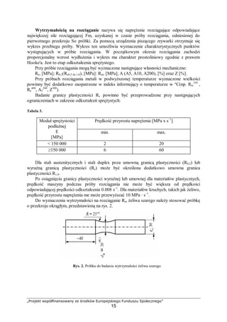 „Projekt współfinansowany ze środków Europejskiego Funduszu Społecznego”
15
Wytrzymałością na rozciąganie nazywa się naprężenie rozciągające odpowiadające
największej sile rozciągającej Fm, uzyskanej w czasie próby rozciągania, odniesionej do
pierwotnego przekroju So próbki. Za pomocą urządzenia piszącego zrywarki otrzymuje się
wykres przebiegu próby. Wykres ten umożliwia wyznaczenie charakterystycznych punktów
występujących w próbie rozciągania. W początkowym okresie rozciągania zachodzi
proporcjonalny wzrost wydłużenia i wykres ma charakter prostoliniowy zgodnie z prawem
Hooke'a. Jest to etap odkształcenia sprężystego.
Przy próbie rozciągania mogą być wyznaczone następujące własności mechaniczne:
Re, [MPa]; R0,2(Re0,5 do 1,0), [MPa]: Rm, [MPa]; A (A5, A10, A200), [%] oraz Z [%].
Przy próbach rozciągania metali w podwyższonej temperaturze wyznaczone wielkości
powinny być dodatkowo zaopatrzone w indeks informujący o temperaturze w °C(np. Rm
350
,
Re
400
, A5
200
, Z300
).
Badanie granicy plastyczności Re powinno być przeprowadzone przy następujących
ograniczeniach w zakresie odkształceń sprężystych:
Tabela 3.
Prędkość przyrostu naprężenia [MPa x s–1
]Moduł sprężystości
podłużnej
E
[MPa]
min. max.
< 150 000 2 20
≥150 000 6 60
Dla stali austenitycznych i stali duplex poza umowną granicą plastyczności (R0,2) lub
wyraźną granicą plastyczności (Re) może być określona dodatkowo umowna granica
plastyczności R1,0.
Po osiągnięciu granicy plastyczności wyraźnej lub umownej dla materiałów plastycznych,
prędkość maszyny podczas próby rozciągania nie może być większa od prędkości
odpowiadającej prędkości odkształcenia 0.008 s–1
. Dla materiałów kruchych, takich jak żeliwo,
prędkość przyrostu naprężenia me może przewyższać 10 MPa · s–1
.
Do wyznaczenia wytrzymałości na rozciąganie Rm żeliwa szarego należy stosować próbkę
o przekroju okrągłym, przedstawioną na rys. 2.
Rys. 2. Próbka do badania wytrzymałości żeliwa szarego
 