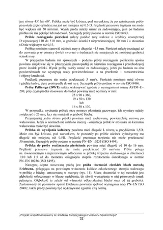 „Projekt współfinansowany ze środków Europejskiego Funduszu Społecznego”
32
jest równy 45° lub 60°. Próbka może być krótsza, pod warunkiem, że po zakończeniu próby
pozostała część cylindryczna jest nie mniejsza niż 0.5 D. Prędkość przesuwu trzpienia nie może
być większa niż 50 mm/min. Wynik próby należy uznać za zadowalający, jeśli po badaniu
próbka nie ma pęknięć lub naderwań. Szczegóły próby podano w normie ISO 8493.
Próbie rozciągania pierścieni należy poddać rury stalowe o średnicy zewnętrznej
D wynoszącej 110 do 510 mm, o grubości ścianki t nieprzekraczającej 30 mm i o stosunku
t/D nie większym niż 0,13.
Próbkę powinien stanowić odcinek rury o długości ~15 mm. Pierścień należy rozciągać aż
do zerwania przy pomocy dwóch sworzni o średnicach nie mniejszych od potrójnej grubości
ścianki rury.
W przypadku badania rur spawanych – podczas próby rozciągania pierścienia spoina
powinna znajdować się w płaszczyźnie prostopadłej do kierunku rozciągania i przechodzącej
przez środek próbki. Wynik próby należy uznać za zadowalający, jeżeli po badaniu na obu
powierzchniach nie występują wady powierzchniowe, a na przełomie – rozwarstwienia
i objawy kruchości.
Prędkość przesuwu nie może przekraczać 5 mm/s. Pierścień powinien mieć równe
i gładkie końce, cięte prostopadle do osi rury. Szczegóły próby podano w normie ISO 8496.
Próbę Pelliniego (DWT) należy wykonywać zgodnie z wymaganiami normy ASTM–E–
208, przy czym próbki stosowane do badań powinny mieć wymiary w mm:
25 x 90 x 360,
19 x 50 x 130
lub
16 x 50 x 130.
W przypadku wycinania próbek przy pomocy płomienia gazowego, ich wymiary należy
zwiększyć o 25 mm, lecz nie mniej niż o grubość blachy.
Przynajmniej jedna strona próbki powinna mieć zachowaną, powierzchnię surową po
walcowaniu. Jeżeli w normach nie ustalono inaczej – orientacja próbki w stosunku do kierunku
walcowania może być dowolna.
Próbka do wywijania kołnierzy powinna mieć długość L równą w przybliżeniu 1,5D.
Może ona być krótsza, pod warunkiem, że pozostały po próbie odcinek cylindryczny ma
długość nie mniejszą niż 0,5D. Prędkość przesuwu trzpienia nie może przekraczać
50 mm/min. Szczegóły próby podano w normie PN–EN 10235 (ISO 8494).
Próbka do próby roztłaczania pierścienia powinna mieć długość od 10 do 16 mm.
Prędkość przesuwu trzpienia nie może przekraczać 30 mm/min. Próba polega
na równomiernym i nieprzerwanym wtłaczaniu w próbkę trzpienia stożkowego o zbieżności
1:10 lub 1:5 aż do momentu osiągnięcia stopnia roztłoczenia określonego w normie
PN–EN 10236 (ISO 8495).
Następną często stosowaną próbą jest próba tłoczności cienkich blach metodą
Erichsena, polegająca na powolnym wtłaczaniu kuliście zakończonego stempla stalowego
w próbkę z blachy, umocowaną w matrycy (rys. 11). Miarą tłoczności w tej metodzie jest
głębokość wtłoczonego w blasze wgłębienia, do chwili wystąpienia w niej pierwszych oznak
pęknięcia. Głębokość ta zależy od własności odkształcalnej blachy oraz od jej grubości.
Zastosowany do pomiarów aparat Erichsena powinien spełniać wymagania nory PN–EN ISO
20482, także próby powinny być wykonywane zgodnie z tą normą.
 