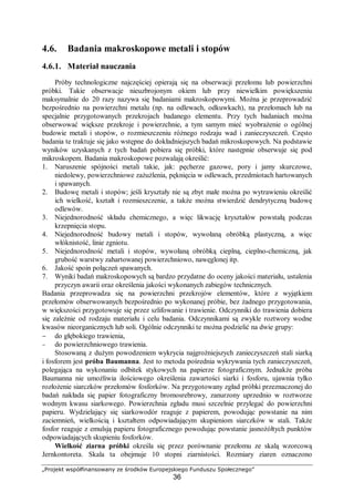 „Projekt współfinansowany ze środków Europejskiego Funduszu Społecznego”
36
4.6. Badania makroskopowe metali i stopów
4.6.1. Materiał nauczania
Próby technologiczne najczęściej opierają się na obserwacji przełomu lub powierzchni
próbki. Takie obserwacje nieuzbrojonym okiem lub przy niewielkim powiększeniu
maksymalnie do 20 razy nazywa się badaniami makroskopowymi. Można je przeprowadzić
bezpośrednio na powierzchni metalu (np. na odlewach, odkuwkach), na przełomach lub na
specjalnie przygotowanych przekrojach badanego elementu. Przy tych badaniach można
obserwować większe przekroje i powierzchnie, a tym samym mieć wyobrażenie o ogólnej
budowie metali i stopów, o rozmieszczeniu różnego rodzaju wad i zanieczyszczeń. Często
badania te traktuje się jako wstępne do dokładniejszych badań mikroskopowych. Na podstawie
wyników uzyskanych z tych badań pobiera się próbki, które następnie obserwuje się pod
mikroskopem. Badania makroskopowe pozwalają określić:
1. Naruszenie spójności metali takie, jak: pęcherze gazowe, pory i jamy skurczowe,
niedolewy, powierzchniowe zażużlenia, pęknięcia w odlewach, przedmiotach hartowanych
i spawanych.
2. Budowę metali i stopów; jeśli kryształy nie są zbyt małe można po wytrawieniu określić
ich wielkość, kształt i rozmieszczenie, a także można stwierdzić dendrytyczną budowę
odlewów.
3. Niejednorodność składu chemicznego, a więc likwację kryształów powstałą podczas
krzepnięcia stopu.
4. Niejednorodność budowy metali i stopów, wywołaną obróbką plastyczną, a więc
włóknistość, linie zgniotu.
5. Niejednorodność metali i stopów, wywołaną obróbką cieplną, cieplno-chemiczną, jak
grubość warstwy zahartowanej powierzchniowo, nawęglonej itp.
6. Jakość spoin połączeń spawanych.
7. Wyniki badań makroskopowych są bardzo przydatne do oceny jakości materiału, ustalenia
przyczyn awarii oraz określenia jakości wykonanych zabiegów technicznych.
Badania przeprowadza się na powierzchni przekrojów elementów, które z wyjątkiem
przełomów obserwowanych bezpośrednio po wykonanej próbie, bez żadnego przygotowania,
w większości przygotowuje się przez szlifowanie i trawienie. Odczynniki do trawienia dobiera
się zależnie od rodzaju materiału i celu badania. Odczynnikami są zwykle roztwory wodne
kwasów nieorganicznych lub soli. Ogólnie odczynniki te można podzielić na dwie grupy:
− do głębokiego trawienia,
− do powierzchniowego trawienia.
Stosowaną z dużym powodzeniem wykrycia najgroźniejszych zanieczyszczeń stali siarką
i fosforem jest próba Baumanna. Jest to metoda pośrednia wykrywania tych zanieczyszczeń,
polegająca na wykonaniu odbitek stykowych na papierze fotograficznym. Jednakże próba
Baumanna nie umożliwia ilościowego określenia zawartości siarki i fosforu, ujawnia tylko
rozłożenie siarczków przełomów fosforków. Na przygotowany zgład próbki przeznaczonej do
badań nakłada się papier fotograficzny bromosrebrowy, zanurzony uprzednio w roztworze
wodnym kwasu siarkowego. Powierzchnia zgładu musi szczelnie przylegać do powierzchni
papieru. Wydzielający się siarkowodór reaguje z papierem, powodując powstanie na nim
zaciemnień, wielkością i kształtem odpowiadającym skupieniom siarczków w stali. Także
fosfor reaguje z emulsją papieru fotograficznego powodując powstanie jasnożółtych punktów
odpowiadających skupieniu fosforków.
Wielkość ziarna próbki określa się przez porównanie przełomu ze skalą wzorcową
Jernkontoreta. Skala ta obejmuje 10 stopni ziarnistości. Rozmiary ziaren oznaczono
 