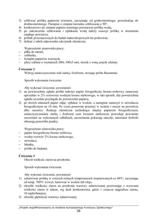 „Projekt współfinansowany ze środków Europejskiego Funduszu Społecznego”
38
3) szlifować próbkę papierem ściernym, zaczynając od gruboziarnistego, przechodząc do
drobnoziarnistego. Pamiętać o zmianie kierunku szlifowania o 90º,
4) każdorazowo po zmianie papieru ściernego przemywać próbkę wodą,
5) po zakończeniu szlifowania i opłukaniu wodą należy osuszyć próbkę w strumieniu
ciepłego powietrza,
6) próbek przeznaczonych do badań makroskopowych nie polerować,
7) dobrać z tabeli odpowiedni odczynnik chemiczny.
Wyposażenie stanowiska pracy:
− piłka do metali,
− szlifierka,
− komplet papierów ściernych,
− płyty szklane o wymiarach 200x 300x5 mm, stożek z watą, pręcik szklany.
Ćwiczenie 2
Wykryj zanieczyszczenia stali siarką i fosforem, stosując próba Baumanna.
Sposób wykonania ćwiczenia
Aby wykonać ćwiczenie, powinieneś:
1) na powierzchnię zgładu próbki nałożyć papier fotograficzny bromo-srebrowy zanurzony
uprzednio w 2% roztworze wodnym kwasu siarkowego, w taki sposób, aby powierzchnia
zgładu szczelnie przylegała do powierzchni papieru,
2) po dwóch minutach papier zdjąć, opłukać w wodzie, a następnie zanurzyć w utrwalaczu
fotograficznym na 10 min. Po czym ponownie przemyć w wodzie i suszyć na powietrzu
albo suszarce. Reakcja chemiczna zachodząca między papierem fotograficznym,
zanieczyszczeniami siarką i fosforem oraz kwasem siarkowym powoduje powstanie
zaczernień na wykonanych odbitkach, zaczernienia pokazują siarczki, natomiast fosforki
obrazują jasnożółte punkty.
Wyposażenie stanowiska pracy:
− papier fotograficzny bromo-srebrowy,
− wodny roztwór 2% kwasu siarkowego,
− utrwalacz,
− bibułka,
− próbki do badania.
Ćwiczenie 3
Określ wielkość ziaren na przełomie.
Sposób wykonania ćwiczenia
Aby wykonać ćwiczenie, powinieneś:
1) zahartować próbkę w czterech różnych temperaturach stopniowanych co 40ºC, zaczynając
od temp. 760ºC wzwyż, hartować w wodzie lub oleju,
2) określić wielkości ziaren na przełomie warstwy zahartowanej porównując z wzorcami
wielkości ziaren w atlasie, wg skali Jernkontoreta, gdzie 1 oznacza najgrubsze ziarno,
10 najdrobniejsze,
3) określić głębokość warstwy zahartowanej.
 