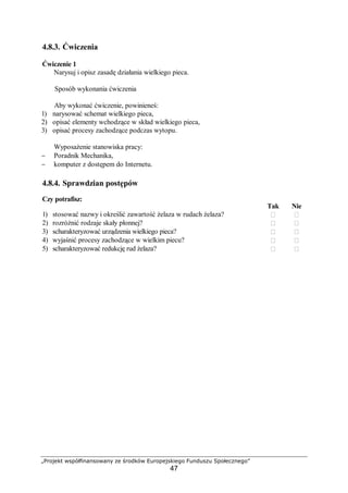 „Projekt współfinansowany ze środków Europejskiego Funduszu Społecznego”
47
4.8.3. Ćwiczenia
Ćwiczenie 1
Narysuj i opisz zasadę działania wielkiego pieca.
Sposób wykonania ćwiczenia
Aby wykonać ćwiczenie, powinieneś:
1) narysować schemat wielkiego pieca,
2) opisać elementy wchodzące w skład wielkiego pieca,
3) opisać procesy zachodzące podczas wytopu.
Wyposażenie stanowiska pracy:
− Poradnik Mechanika,
− komputer z dostępem do Internetu.
4.8.4. Sprawdzian postępów
Czy potrafisz:
Tak Nie
1) stosować nazwy i określić zawartość żelaza w rudach żelaza?  
2) rozróżnić rodzaje skały płonnej?  
3) scharakteryzować urządzenia wielkiego pieca?  
4) wyjaśnić procesy zachodzące w wielkim piecu?  
5) scharakteryzować redukcję rud żelaza?  
 
