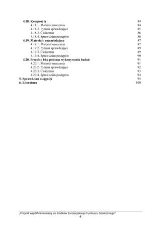 „Projekt współfinansowany ze środków Europejskiego Funduszu Społecznego”
4
4.18. Kompozyty 84
4.18.1. Materiał nauczania 84
4.18.2. Pytania sprawdzające 85
4.18.3. Ćwiczenia 86
4.18.4. Sprawdzian postępów 86
4.19. Materiały uszczelniające 87
4.19.1. Materiał nauczania 87
4.19.2. Pytania sprawdzające 89
4.19.3. Ćwiczenia 89
4.19.4. Sprawdzian postępów 90
4.20. Przepisy bhp podczas wykonywania badań 91
4.20.1. Materiał nauczania 91
4.20.2. Pytania sprawdzające 92
4.20.3. Ćwiczenia 93
4.20.4. Sprawdzian postępów 94
5. Sprawdzian osiągnięć 95
6. Literatura 100
 