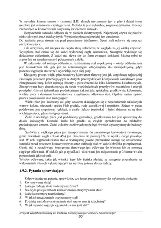 „Projekt współfinansowany ze środków Europejskiego Funduszu Społecznego”
50
W metodzie konwertorowo – tlenowej (LD) dmuch usytuowany jest u góry i dzięki temu
możliwe jest stosowanie czystego tlenu. Metoda ta jest najbardziej rozpowszechniona. Procesy
zachodzące w konwertorach nazywamy świeżeniem surówki.
Oczyszczenie surówki odbywa się w piecach elektrycznych. Najczęściej używa się pieców
elektrodowych oraz indukcyjnych. Wyłożenie pieca najczęściej jest zasadowe.
Do zasilania pieca stosuje się prąd przemienny trójfazowy. Spust stali odbywa się poprzez
nachylenie pieca.
Tak otrzymaną stal nazywa się często stalą szlachetną ze względu na jej wielką czystość.
Wytopioną stal zlewa się do kadzi wyłożonej cegłą szamotową. Następnie wykonuje się
dodatkowe odtlenianie. Z kadzi stal zlewa się do form zwanych kokilami. Można robić to
z góry lub na zasadzie naczyń połączonych z dołu.
W zależności od rodzaju odtleniacza rozróżniamy stal uspokojoną – wtedy odtleniaczem
jest żelazokrzem lub, gdy jest to żelazomangan, otrzymujemy stal nieuspokojoną, gdyż
podczas stygnięcia stal wrze i wydzielają się z niej gazy.
Klasyczny proces wielki piec/zasadowy konwertor tlenowy jest jak dotychczas najbardziej
złożonym procesem przebiegającym w dużych przemysłowych kompleksach określanych jako
zintegrowane huty, które zajmują obszary o powierzchni do kilku kilometrów kwadratowych.
Zintegrowane huty charakteryzują się siecią współzależnych przepływów materiałów i energii
pomiędzy różnymi jednostkami produkcyjnymi takimi, jak: spiekalnie, grudkownie, koksownie,
wielkie piece i stalownie konwertorowe z systemem odlewania stali. Ogólnie można opisać
proces powstawania stali następująco:
Wielki piec jest ładowany od góry wsadem składającym się z naprzemiennie układanych
warstw koksu, mieszanki spieku i/lub grudek, rudy kawałkowej i topników. Żelazo w piecu
poddawane jest stopniowej redukcji, a ciekłe żelazo (surówka) i żużel zbierane są na dnie
wielkiego pieca, gdzie następuje spust.
Żużel z wielkiego pieca jest poddawany granulacji, grudkowaniu lub jest spuszczany do
dołów żużlowych. Granulki żużlu lub grudki są zwykle sprzedawane do zakładów
produkujących cement. Żużel z dołów żużlowych może być również wykorzystany do budowy
dróg.
Surówka z wielkiego pieca jest transportowana do zasadowego konwertora tlenowego,
gdzie zawartość węgla (około 4%) jest obniżana do poniżej 1%, w wyniku czego powstaje
stal. W celu wyprodukowania stali o wymaganej jakości przeważnie stosuje się odsiarczanie
surówki przed procesem konwertorowym oraz rafinację stali w kadzi (obróbka pozapiecowa).
Ciekła stal z zasadowego konwertora tlenowego jest odlewana do wlewnic lub za pomocą
ciągłego odlewania. W niektórych przypadkach stosowane jest odgazowanie próżniowe w celu
poprawienia jakości stali.
Wyroby odlewane, takie jak wlewki, kęsy lub kęsiska płaskie, są następnie przerabianie na
walcowniach i liniach wykańczających na wyroby gotowe do sprzedaży.
4.9.2. Pytania sprawdzające
Odpowiadając na pytanie, sprawdzisz, czy jesteś przygotowany do wykonania ćwiczeń.
1. Co nazywamy stalą?
2. Jakiego rodzaju stale możemy rozróżnić?
3. Na czym polega metoda konwertorowa otrzymywania stali?
4. Jakie konwertory rozróżniamy?
5. W jakich urządzeniach oczyszczamy stal?
6. Po jakiej metodzie oczyszczenia stali nazywamy ją szlachetną?
7. W jaki sposób najczęściej produkowana jest stal?
 