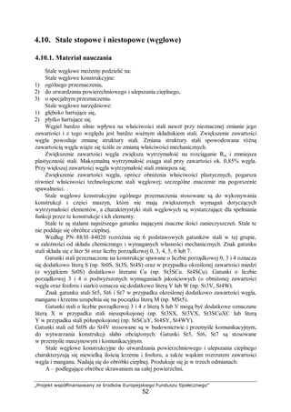 „Projekt współfinansowany ze środków Europejskiego Funduszu Społecznego”
52
4.10. Stale stopowe i niestopowe (węglowe)
4.10.1. Materiał nauczania
Stale węglowe możemy podzielić na:
Stale węglowe konstrukcyjne:
1) ogólnego przeznaczenia,
2) do utwardzania powierzchniowego i ulepszania cieplnego,
3) o specjalnym przeznaczeniu.
Stale węglowe narzędziowe:
1) głęboko hartujące się,
2) płytko hartujące się.
Węgiel bardzo silnie wpływa na właściwości stali nawet przy nieznacznej zmianie jego
zawartości i z tego względu jest bardzo ważnym składnikiem stali. Zwiększenie zawartości
węgla powoduje zmianę struktury stali. Zmiana struktury stali spowodowana różną
zawartością węgla wiąże się ściśle ze zmianą właściwości mechanicznych.
Zwiększenie zawartości węgla zwiększa wytrzymałość na rozciąganie Rm i zmniejsza
plastyczność stali. Maksymalną wytrzymałość osiąga stal przy zawartości ok. 0,85% węgla.
Przy większej zawartości węgla wytrzymałość stali zmniejsza się.
Zwiększenie zawartości węgla, oprócz obniżenia właściwości plastycznych, pogarsza
również właściwości technologiczne stali węglowej; szczególne znaczenie ma pogorszenie
spawalności.
Stale węglowe konstrukcyjne ogólnego przeznaczenia stosowane są do wykonywania
konstrukcji i części maszyn, które nie mają zwiększonych wymagań dotyczących
wytrzymałości elementów, a charakterystyki stali węglowych są wystarczające dla spełniania
funkcji przez te konstrukcje i ich elementy.
Stale te są stalami najniższego gatunku mającymi znaczne ilości zanieczyszczeń. Stale te
nie poddaje się obróbce cieplnej.
Według PN–88/H–84020 rozróżnia się 6 podstawowych gatunków stali w tej grupie,
w zależności od składu chemicznego i wymaganych własności mechanicznych. Znak gatunku
stali składa się z liter St oraz liczby porządkowej 0, 3, 4, 5, 6 lub 7.
Gatunki stali przeznaczone na konstrukcje spawane o liczbie porządkowej 0, 3 i 4 oznacza
się dodatkowo literą S (np. St0S, St3S, St4S) oraz w przypadku określonej zawartości miedzi
(z wyjątkiem St0S) dodatkowo literami Cu (np. St3SCu. St4SCu). Gatunki o liczbie
porządkowej 3 i 4 o podwyższonych wymaganiach jakościowych (o obniżonej zawartości
węgla oraz fosforu i siarki) oznacza się dodatkowo literą V lub W (np. St3V, St4W).
Znak gatunku stali St5, St6 i St7 w przypadku określonej dodatkowo zawartości węgla,
manganu i krzemu uzupełnia się na początku literą M (np. MSt5).
Gatunki stali o liczbie porządkowej 3 i 4 z literą S lub V mogą być dodatkowe oznaczane
literą X w przypadku stali nieuspokojonej (np. St3SX, St3VX, St3SCuXC lub literą
Y w przypadku stali półuspokojonej (np. StSCuY, St4SY, St4WY).
Gatunki stali od St0S do St4V stosowane są w budownictwie i przemyśle komunikacyjnym,
do wytwarzania konstrukcji słabo obciążonych. Gatunki St5, St6, St7 są stosowane
w przemyśle maszynowym i komunikacyjnym.
Stale węglowe konstrukcyjne do utwardzania powierzchniowego i ulepszania cieplnego
charakteryzują się niewielką ilością krzemu i fosforu, a także wąskim rozrzutem zawartości
węgla i manganu. Nadają się do obróbki cieplnej. Produkuje się je w trzech odmianach:
A – podlegające obróbce skrawaniem na całej powierzchni,
 