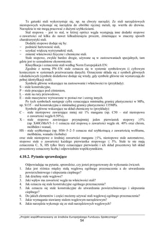 „Projekt współfinansowany ze środków Europejskiego Funduszu Społecznego”
54
Te gatunki stali wykorzystuje się, np. na chwyty narzędzi. Ze stali narzędziowych
niestopowych wykonuje się narzędzia do obróbki ręcznej metali, np. wiertła do drewna.
Narzędzia te nie mogą pracować z dużymi szybkościami.
Stal stopowa – jest to stal, w której oprócz węgla występują inne dodatki stopowe
o zawartości od kilku do nawet kilkudziesięciu procent, zmieniające w znaczny sposób
charakterystyki stali.
Dodatki stopowe dodaje się by:
- podnieść hartowność stali,
- uzyskać większą wytrzymałość stali,
- zmienić właściwości fizyczne i chemiczne stali.
Stale stopowe, zwykle bardzo drogie, używane są w zastosowaniach specjalnych, tam
gdzie jest to uzasadnione ekonomicznie.
Klasyfikacja i oznaczenie stali według Norm Europejskich EN:
Zgodnie z normą PN–EN stale oznacza się w systemie symbolowym (i cyfrowym
koniecznym w systemach przetwarzania danych). Oznaczenie składa się z symboli głównych
i dodatkowych (symbole dodatkowe dodaje się wtedy, gdy symbole główne nie wystarczają do
pełnej identyfikacji stali).
Symbole główne wskazujące na zastosowanie i właściwości to (przykłady):
S – stale konstrukcyjne,
P – stale pracujące pod ciśnieniem,
L – stale na rury przewodowe,
E – stale maszynowe wytwarzane w postaci rur i szereg innych.
Po tych symbolach następuje cyfra oznaczająca minimalną granicę plastyczności w MPa,
np. S135 – stal konstrukcyjna o minimalnej granicy plastyczności 135MPa.
Symbole główne wskazujące na skład chemiczny to (przykłady):
C – stale niestopowe zawierające mniej niż 1% manganu (np. C50 – stal niestopowa
o zawartości węgla 0.50%),
X – stale stopowe zawierające przynajmniej jeden pierwiastek stopowy ≥5%
(np. X40CrMoV5–1–1 oznacza stal stopową o zawartości węgla ok. 40% oraz chrom,
molibden i wanad,
HS – stale szybkotnące (np. HS6–5–2–5 oznacza stal szybkotnącą z zawartością wolframu,
molibdenu, wanadu i kobaltu)
oraz stale niestopowe o średniej zawartości manganu ≥1%, niestopowe stale automatowe,
stopowe stale o zawartości każdego pierwiastka stopowego ≤ 5%. Stale te nie mają
oznaczenia C, X, HS tylko litery oznaczające pierwiastki i ich skład procentowy lub skład
procentowy oznaczony liczbą i odpowiednim współczynnikiem.
4.10.2. Pytania sprawdzające
Odpowiadając na pytanie, sprawdzisz, czy jesteś przygotowany do wykonania ćwiczeń.
1. Jaka jest różnica między stalą węglową ogólnego przeznaczenia a do utwardzania
powierzchniowego i ulepszania cieplnego?
2. Jak dzielimy stale węglowe?
3. Jaki wpływ ma zawartość węgla na właściwości stali?
4. Jak oznacza się stale konstrukcyjne ogólnego przeznaczenia?
5. Jak oznacza się stale konstrukcyjne do utwardzania powierzchniowego i ulepszania
cieplnego?
6. Do jakich elementów i części możemy używać stali węglowej ogólnego przeznaczenia?
7. Jakie wymagania stawiamy stalom węglowym narzędziowym?
8. Jakie narzędzia wykonuje się ze stali narzędziowych węglowych?
 
