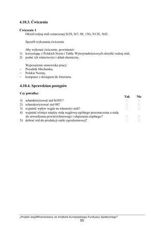 „Projekt współfinansowany ze środków Europejskiego Funduszu Społecznego”
55
4.10.3. Ćwiczenia
Ćwiczenie 1
Określ rodzaj stali oznaczonej St3S, St7, 08, 15G, N13E, N42.
Sposób wykonania ćwiczenia
Aby wykonać ćwiczenie, powinieneś:
1) korzystając z Polskich Norm i Tablic Wytrzymałościowych określić rodzaj stali,
2) podać ich właściwości i skład chemiczny.
Wyposażenie stanowiska pracy:
- Poradnik Mechanika,
- Polskie Normy,
- komputer z dostępem do Internetu.
4.10.4. Sprawdzian postępów
Czy potrafisz:
Tak Nie
1) scharakteryzować stal St3SY?  
2) scharakteryzować stal 08?  
3) wyjaśnić wpływ węgla na własności stali?  
4) wyjaśnić różnice między stalą węglową ogólnego przeznaczenia a stalą
do utwardzania powierzchniowego i ulepszania cieplnego?  
5) dobrać stal do produkcji siatki ogrodzeniowej?  
 