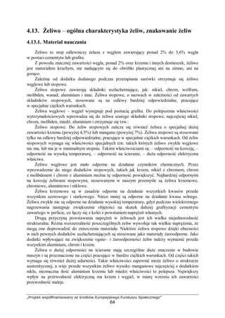 „Projekt współfinansowany ze środków Europejskiego Funduszu Społecznego”
64
4.13. Żeliwo – ogólna charakterystyka żeliw, znakowanie żeliw
4.13.1. Materiał nauczania
Żeliwo to stop odlewniczy żelaza z węglem zawierający ponad 2% do 3,6% węgla
w postaci cementytu lub grafitu.
Z powodu znacznej zawartości węgla, ponad 2% oraz krzemu i innych domieszek, żeliwo
jest materiałem kruchym, nie nadającym się do obróbki plastycznej ani na zimno, ani na
gorąco.
Zależnie od dodatku dodanego podczas przetapiania surówki otrzymuje się żeliwo
węglowe lub stopowe.
Żeliwa stopowe zawierają składniki uszlachetniające, jak: nikiel, chrom, wolfram,
molibden, wanad, aluminium i inne. Żeliwa stopowe, o nazwach w zależności od zawartych
składników stopowych, stosowane są na odlewy bardziej odpowiedzialne, pracujące
w specjalnie ciężkich warunkach.
Żeliwa węglowe – węgiel występuje pod postacią grafitu. Do polepszenia właściwości
wytrzymałościowych wprowadza się do żeliwa szarego składniki stopowe, najczęściej nikiel,
chrom, molibden, miedź, aluminium i otrzymuje się tzw.:
Żeliwo stopowe. Do żeliw stopowych zalicza się również żeliwa o specjalnej dużej
zawartości krzemu (powyżej 4,5%) lub manganu (powyżej 7%). Żeliwa stopowe są stosowane
tylko na odlewy bardziej odpowiedzialne, pracujące w specjalnie ciężkich warunkach. Od żeliw
stopowych wymaga się właściwości specjalnych tzn. takich których żeliwo zwykłe węglowe
nie ma, lub ma je w minimalnym stopniu. Takimi właściwościami są: – odporność na korozję, –
odporność na wysoką temperaturę, – odporność na ścieranie, – duża odporność elektryczna
właściwa.
Żeliwo węglowe jest mało odporne na działanie czynników chemicznych. Przez
wprowadzenie do niego dodatków stopowych, takich jak krzem, nikiel z chromem, chrom
z molibdenem i chrom z aluminium można tę odporność powiększyć. Najbardziej odpornymi
na korozję żeliwami stopowymi, stosowanymi w naszym przemyśle są żeliwa krzemowe,
chromowe, aluminiowe i niklowe.
Żeliwa krzemowe są w zasadzie odporne na działanie wszystkich kwasów przede
wszystkim azotowego i siarkowego. Nieco mniej są odporne na działanie kwasu solnego.
Żeliwa zwykłe nie są odporne na działanie wysokiej temperatury, gdyż podczas wielokrotnego
nagrzewania następuje zwiększenie objętości na skutek dalszej grafityzacji cementytu
zawartego w perlicie, co łączy się z kolei z powstaniem naprężeń własnych.
Drugą przyczyną powstawania naprężeń w żeliwach jest ich wielka niejednorodność
strukturalna. Różna rozszerzalność poszczególnych żeliw wywołuje tak wielkie naprężenia, że
mogą one doprowadzić do zniszczenia materiału. Niektóre żeliwa stopowe dzięki obecności
w nich pewnych dodatków uszlachetniających są stosowane jako materiały żaroodporne. Jako
dodatki wpływające na zwiększenie ognio– i żaroodporności żeliw należy wymienić przede
wszystkim aluminium, chrom i krzem.
Żeliwa o dużej odporności na ścieranie mają szczególnie duże znaczenie w budowie
maszyn i są przeznaczone na części pracujące w bardzo ciężkich warunkach. Od części takich
wymaga się również dużej udarności. Takie właściwości zapewnić może żeliwo o strukturze
austenitycznej, a więc przede wszystkim żeliwo wysoko manganowe najczęściej z dodatkiem
niklu, nieznaczna ilość aluminium krzemu lub miedzi właściwości te polepsza. Największy
wpływ na przewodność elektryczną ma krzem i węgiel, w miarę wzrostu ich zawartości
przewodność maleje.
 