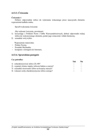 „Projekt współfinansowany ze środków Europejskiego Funduszu Społecznego”
68
4.13.3. Ćwiczenia
Ćwiczenie 1
Dobierz odpowiednie żeliwo do wykonania wskazanego przez nauczyciela elementu
wyposażenia kadłuba statku.
Sposób wykonania ćwiczenia
Aby wykonać ćwiczenie, powinieneś:
1) korzystając z Polskich Norm i Tablic Wytrzymałościowych, dobrać odpowiedni rodzaj
żeliwa do wykonywanego elementu, podać jego oznaczenie i skład chemiczny,
2) uzasadnić swój wybór.
Wyposażenie stanowiska:
- Polskie Normy,
- Poradnik Mechanika,
- komputer z dostępem do Internetu.
4.13.4. Sprawdzian postępów
Czy potrafisz:
Tak Nie
1) scharakteryzować żeliwo ZL100?  
2) wyjaśnić różnice między żeliwem białym a szarym?  
3) uzasadnić stosowanie żeliwa na korpusy maszyn?  
4) wskazać cechy charakterystyczne żeliwa szarego?  
 