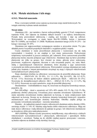 „Projekt współfinansowany ze środków Europejskiego Funduszu Społecznego”
69
4.14. Metale nieżelazne i ich stopy
4.14.1. Materiał nauczania
Wraz z rozwojem techniki coraz częściej są stosowane stopy metali kolorowych. Na
wstępie omówimy wybrane metale nieżelazne:
Metale lekkie
Aluminium (Al) – jest metalem o barwie srebrzystobiałej, gęstości 2,7t/m3, temperaturze
topnienia 933K. Jest odporne na działanie słabych kwasów i na wpływy atmosferyczne.
Posiada dużą przewodność elektryczną i cieplną, jest kowalne i daje się odlewać.
Wytrzymałość na rozciąganie w stanie lanym Rm=90–120MPa, kutym i żarzonym
Rm=70–110MPa, zaś twardość 15–24HB. Wydłużenie aluminium lanego (A10) 18–25% – zaś
kutego i żarzonego 30–45%.
Aluminium jest najpowszechniej występującym metalem w przyrodzie (około 7%) jako
składnik prawie wszystkich pospolitych minerałów z wyjątkiem piasku i wapnia.
Czyste aluminium w stanie przerobionym plastycznie i wyżarzonym ma tak małą
wytrzymałość i twardość, że nie znajduje w tym stanie zastosowania. Podwyższenie
temperatury wytrzymałość tę jeszcze zmniejsza, jak i udarność. Przez zastosowanie przeróbki
plastycznej można znacznie polepszyć jego właściwości. Aluminium daje się łatwo przerabiać
plastycznie nie tylko na gorąco, lecz również na zimno, głównie przez walcowanie,
prasowanie, wypływowe ciągnienie, tłoczenie w celu otrzymania prętów, rur, taśm, blach.
Jedną z najważniejszych właściwości aluminium, która decyduje o jego zastosowaniu
w przemyśle jest dobra przewodność elektryczna. Wytrzymałość czystego aluminium jest mała
jednak przy stopieniu z innymi pierwiastkami otrzymuje się stopy o lepszych właściwościach
wytrzymałościowych i plastycznych.
Stopy aluminium dzielimy na odlewnicze i przeznaczone do przeróbki plastycznej. Stopy
odlewnicze: – AlSi21CuNi (Si 20–30%, Cu 1,1–1,5%, Mg 0,6–0,9%, Mn 0,1–0,3%,
Ni 0,8 –11%). Stosowany do tłoków silników spalinowych AK20, – AlSi11(Si 10–13%).
Stosowany do skomplikowanych odlewów AK11, – AlSiCu2 (Si 4–6%, Cu 1,5–3,5%, Mg
9,2–0,8%). Stosowany na części samolotów, stopy do przeróbki plastycznej.
Duraluminium – wieloskładnikowe stopy Al, stosowane na obciążone konstrukcje maszyn,
pojazdów, itp.
Pa6 (AlCu4Mg) – dural o zawartości od 3,8%–48% miedzi, 0,9–1% Hg i 0,4–1% Mn,
poddawany obróbce plastycznej. Utwardzany przez naturalne utwardzanie wydzielinowe. W
stanie naturalnie utwardzonym średnia odporność na korozję, w stanie zmiękczonym mała
odporność na korozję. Stosuje się na obciążone elementy konstrukcji lotniczych i pojazdów
mechanicznych oraz konstrukcyjne elementy budowlane. Obróbka cieplna polega na
przesycaniu i utwardzaniu naturalnym – starzeniu naturalnym.
Siluminy – do najbardziej znanych stopów odlewniczych aluminium należą siluminy (AlSi),
zawierają zwykle 11–14% Si. Siluminy mają bardzo dobre właściwości odlewnicze. Mają one
mały skurcz odlewniczy i małą skłonność do pęknięć na gorąco. Ich właściwości mechaniczne
są stosunkowo dobre przy małej plastyczności.
AK9 (AlSi9Mg): Silumin wysoko procentowy modyfikowany, stop odlewniczy o dobrych
właściwościach wytrzymałościowych i plastycznych, odlewniczych i spawalnych. Dobra
obrabialność i szczelność. Nadają się do obróbki cieplnej poprzez przesycanie i starzenie,
są bardzo odporne na działanie wody morskiej i korozję.
 