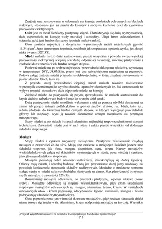 „Projekt współfinansowany ze środków Europejskiego Funduszu Społecznego”
71
Znajduje ona zastosowanie w odpornych na korozję powłokach ochronnych na blachach
stalowych, stosowana jest na puszki do konserw i naczynia kuchenne oraz do cynowania
przewodów elektrycznych.
Ołów jest to metal nieżelazny plastyczny, ciężki. Charakteryzuje się dużą wytrzymałością,
dużą odpornością na korozję wody morskiej i atmosfery. Ulega łatwo odkształceniom i
ścieraniu, gdyż jest bardzo plastyczny i posiada małą twardość.
Ołów posiada najwyższą z dotychczas wymienionych metali nieżelaznych gęstość
11,34 g/cm3
. Jego temperatura topnienia, podobnie jak temperatura topnienia cynku, jest dosyć
niska i wynosi 327,3o
C.
Miedź znalazła bardzo duże zastosowanie, przede wszystkim z powodu swojej wysokiej
przewodności elektrycznej i cieplnej oraz dużej odporności na korozję, znacznej plastyczności i
zdolności do tworzenia wielu bardzo cennych stopów.
Ponieważ miedź ma po srebrze największą przewodność elektryczną właściwą, wynoszącą
w temperaturze 20o
C, 58,0MS/m, przeto jest ona najważniejszym materiałem na przewody.
Połowa całego zużycia miedzi przypada na elektrotechnikę, w której znajduje zastosowanie w
postaci drutów, blach, taśm itp.
Z powodu dużej przewodności cieplnej, miedź znalazła również zastosowanie
w przemyśle chemicznym do wyrobu chłodnic, aparatów chemicznych itp. Na zastosowanie to
wpływa również stosunkowo duża odporność miedzi na korozję.
Zdolność miedzi do pokrywania się patyną spowodowała, że znalazła zastosowanie do
krycia dachów zabytkowych budowli oraz do wyrobu dzieł sztuki.
Dużą plastyczność miedzi umożliwia wykonanie z niej za pomocą obróbki plastycznej na
zimno lub gorąco różnych półfabrykatów w postaci prętów, drutów, rur, blach, taśm itp.,
a duża zdolność do tworzenia bardzo cennych stopów, w których występuje jako składnik
główny lub stopowy, czyni ją również niezmiernie cennym materiałem dla przemysłu
maszynowego.
Stopy miedzi są po stalach i stopach aluminium najbardziej rozpowszechnionymi stopami
technicznymi. Zawartość miedzi jest w nich różna i zależy przede wszystkim od dodanego
składnika stopowego.
Mosiądz
Stopy miedzi z cynkiem nazywamy mosiądzami. Praktyczne zastosowanie znajdują
mosiądze o zawartości Zn do 47%. Mogą one zawierać w mniejszych ilościach jeszcze inne
składniki stopowe, jak ołów, mangan, aluminium, cynę, krzem. Nazwy mosiądzów
wieloskładnikowych zależą od składników występujących w stopie, poza miedzią i cynkiem,
jako głównym dodatkiem stopowym.
Mosiądze posiadają dobre własności odlewnicze, charakteryzują się dobrą lejnością.
Odlewy mają zwartą i szczelną budowę. Wadą jest powstawanie dużej jamy usadowej, co
powoduje konieczność stosowania układów nadlewowych. Mosiądze o strukturze roztworu
stałego cynku w miedzi są łatwo obrabialne plastycznie na zimno. Max plastyczność otrzymuje
się dla mosiądzu o zawartości 32% Zn.
Rozróżniamy mosiądze odlewnicze, do przeróbki plastycznej, wysoko niklowe (nowe
srebro). Mosiądze odlewnicze są stopami wieloskładnikowymi, przy czym składnikami
stopowymi mosiądzów odlewniczych są: mangan, aluminium, żelazo, krzem. W mosiądzach
odlewniczych ołów i krzem poprawiają zdecydowanie lejność, aluminium, mangan i żelazo
podwyższają własności wytrzymałościowe.
Ołów poprawia poza tym własności skrawane mosiądzów, gdyż podczas skrawania dzięki
niemu tworzy się kruchy wiór. Aluminium, krzem uodporniają mosiądze na korozję. Wszystkie
 