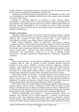 „Projekt współfinansowany ze środków Europejskiego Funduszu Społecznego”
72
mosiądze odlewnicze wykazują dużą odporność na korozję i ścieranie. Są stosowane na części
maszyn, armaturę w przemyśle komunikacyjnym, lotniczym i inne.
Mosiądze do przeróbki plastycznej możemy podzielić na: dwuskładnikowe (miedź i cynk)
oraz wieloskładnikowe, gdzie składnikami dodatkowymi są: ołów, mangan, żelazo, aluminium,
cyna, krzem, nikiel i fosfor.
Mosiądze do przeróbki plastycznej są stosowane w postaci odkuwek, prętów,
kształtowników, drutów, blach, pasów i innych. Najważniejszą cechą tych mosiądzów jest
duża podatność do przeróbki plastycznej przeważnie na zimno. Najłatwiej jednak obrabia się
plastycznie mosiądze dwuskładnikowe. Są one odporne na korozję i dobrze skrawalne,
szczególnie przy zawartości ołowiu. Stosuje się je na części maszyn, w przemyśle okrętowym,
lotniczym, samochodowym.
Mosiądze wysoko niklowe
Zasadniczo istnieją dwie grupy nowych sreber. Do pierwszej zalicza się stopy o zmiennej
zawartości niklu (8–28%) drugi zaś stop, gdzie ilość niklu jest stała (28%). Nikiel wpływa na
srebrzysty kolor mosiądzu. W miarę wzrostu zawartości niklu w stopie zwiększa się
wytrzymałość na rozciąganie, jego twardość, gęstość, temperatura topnienia.
Miedź zwiększa wydłużenie, wpływa na podwyższenie przewodnictwa cieplnego
i zmniejszenie oporności. Cynk zwiększa wytrzymałość na rozciąganie i twardość. Gdy wzrasta
zawartość cynku w stopie obniża się temperatura topnienia, odporność na korozję, gęstość.
Ma natomiast wpływ na polepszenie zdolności stopu do obróbki plastycznej na gorąco. Cenne
wartości nowego srebra – srebrzysty kolor, dobra plastyczność, odporność na działania
atmosferyczne, małe przewodnictwo, wpływa na to, że stopy te posiadają szerokie
zastosowanie w przemyśle maszynowym, elektrotechnicznym, architekturze, urządzeniach
sanitarnych.
Brązy
Brązy są stopami miedzi, w których głównym składnikiem stopowym mogą być metale
z wyjątkiem niklu lub cynku. W zależności od nazwy głównego składnika stopowego
rozróżnia się brązy cynowe, aluminiowe, berylowe, krzemowe, manganowe, ołowiowe,
kobaltowe i inne. Najstarszym jest brąz cynowy, który jest stopem CuSu. Obecnie brązy te
zawierają, oprócz ołowiu, jeszcze fosfor i cynk. W celu odtleniania brązów cynowych,
wprowadza się do ciekłej kąpieli metalowej fosforu w postaci miedzi fosforowej w celu
uzyskania lepszej odporności na ścieranie brązów wprowadza się do nich 0,5% fosforu.
Brązy cynowe dzielimy na odlewnicze i do obróbki plastycznej. Stopy odlewnicze mają
mały skurcz mniej niż 1%, nie występuje w nich jama usadowa co jest powodem tego, że
odlewy z brązu są mało zwarte. Brązy te są odporne na korozję mają dobre właściwości
mechaniczne. Ich główne przeznaczenie to łożyska ślizgowe, panewki, ślimaki ślimacznice,
sprężyny, armatura kotłów parowych, przemysł chemiczny, okrętowy, papierniczy.
B10 (CuSn10): Brąz cynowy ujednorodniony odlewniczy jest odporny na duże obciążenia:
statyczne, zmienne, udarowe, korozję i temperaturę do 280o
C. Brąz ten cechuje się dobrą
lejnością i skrawalnością, jest też odporny na działanie niektórych kwasów. Wykorzystuje się
go na łożyska, panewki, armaturę, części maszyn silnie obciążonych i pracujących na ścieranie,
osprzęt parowy i wodny. Poddawany procesom hartowania i utwardzania dyspersyjnego.
BA1030 (CuAl10Fe3Mn2): brąz aluminiowy – wyżarzony dwufazowy, zawiera 10%
aluminium. Brąz odlewniczy lub do obróbki plastycznej w zależności od przeznaczenia
gotowego wyrobu. Brąz odlewniczy posiada wysoką odporność na obciążenia statyczne,
korozję, ścieranie, wysoką temperaturę, dobrą lejność. Brąz do obróbki plastycznej cechuje
wysoka wytrzymałość również w podwyższonych temperaturach, dobra odporność na korozję,
 