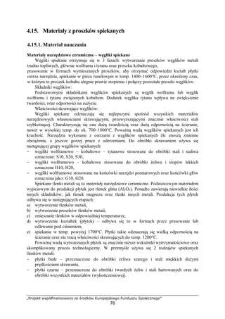 „Projekt współfinansowany ze środków Europejskiego Funduszu Społecznego”
76
4.15. Materiały z proszków spiekanych
4.15.1. Materiał nauczania
Materiały narzędziowe ceramiczne – węgliki spiekane
Węgliki spiekane otrzymuje się w 3 fazach: wytwarzanie proszków węglików metali
trudno topliwych, głównie wolframu i tytanu oraz proszku kobaltowego,
prasowanie w formach wymieszanych proszków, aby otrzymać odpowiedni kształt płytki
ostrza narzędzia, spiekanie w piecu tunelowym w temp. 1400–1600°C, przez określony czas,
w którym to proszek kobaltu ulegnie prawie stopieniu i połączy pozostałe proszki węglików.
Składniki węglików:
Podstawowymi składnikami węglików spiekanych są węglik wolframu lub węglik
wolframu i tytanu związanych kobaltem. Dodatek węglika tytanu wpływa na zwiększenie
twardości, oraz odporności na zużycie.
Właściwości skrawające węglików:
Węgliki spiekane odznaczają się najlepszymi spośród wszystkich materiałów
narzędziowych własnościami skrawającymi, przewyższającymi znacznie właściwości stali
szybkotnącej. Charakteryzują się one dużą twardością oraz dużą odpornością na ścieranie,
nawet w wysokiej temp. do ok. 700–1000°C. Poważną wadą węglików spiekanych jest ich
kruchość. Narzędzia wykonane z ostrzami z węglików spiekanych źle znoszą zmienne
obciążenia, a jeszcze gorzej prace z uderzeniami. Do obróbki skrawaniem używa się
następującej grupy węglików spiekanych:
- węgliki wolframowo – kobaltowo – tytanowe stosowane do obróbki stali i staliwa
oznaczone: S10, S20, S30,
- węgliki wolframowo – kobaltowe stosowane do obróbki żeliwa i stopów lekkich
oznaczone H10, H20,
- węgliki wolframowe stosowane na końcówki narzędzi pomiarowych oraz końcówki głów
oznaczona jako: G10, G20.
Spiekane tlenki metali są to materiały narzędziowe ceramiczne. Podstawowym materiałem
wyjściowym do produkcji płytek jest tlenek glinu (Al2O3). Ponadto zawierają niewielkie ilości
innych składników, jak tlenek magnezu oraz tlenki innych metali. Produkcja tych płytek
odbywa się w następujących etapach:
a) wytworzenie tlenków metali,
b) wytworzenie proszków tlenków metali,
c) zmieszanie tlenków w odpowiedniej temperaturze,
d) wytworzenie kształtek (płytek) – odbywa się to w formach przez prasowanie lub
odlewanie pod ciśnieniem,
e) spiekanie w temp. powyżej 1700°C. Płytki takie odznaczają się wielką odpornością na
ścieranie oraz nie tracą właściwości skrawających do temp. 1200°C.
Poważną wadą wytwarzanych płytek są znacznie niższe wskaźniki wytrzymałościowe oraz
skomplikowany proces technologiczny. W przemyśle używa się 2 rodzajów spiekanych
tlenków metali:
- płytki białe – przeznaczone do obróbki żeliwa szarego i stali miękkich dużymi
prędkościami skrawania,
- płytki czarne – przeznaczone do obróbki twardych żeliw i stali hartowanych oraz do
obróbki wszystkich materiałów (wykończeniowej).
 