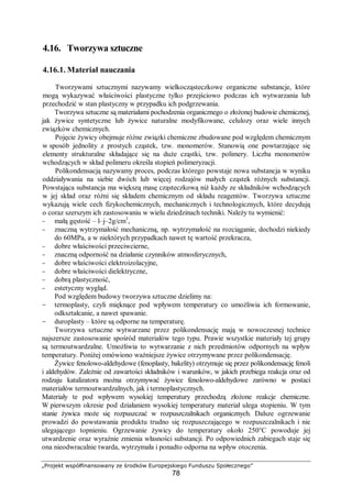 „Projekt współfinansowany ze środków Europejskiego Funduszu Społecznego”
78
4.16. Tworzywa sztuczne
4.16.1. Materiał nauczania
Tworzywami sztucznymi nazywamy wielkocząsteczkowe organiczne substancje, które
mogą wykazywać właściwości plastyczne tylko przejściowo podczas ich wytwarzania lub
przechodzić w stan plastyczny w przypadku ich podgrzewania.
Tworzywa sztuczne są materiałami pochodzenia organicznego o złożonej budowie chemicznej,
jak żywice syntetyczne lub żywice naturalne modyfikowane, celulozy oraz wiele innych
związków chemicznych.
Pojęcie żywicy obejmuje różne związki chemiczne zbudowane pod względem chemicznym
w sposób jednolity z prostych cząstek, tzw. monomerów. Stanowią one powtarzające się
elementy strukturalne składające się na duże cząstki, tzw. polimery. Liczba monomerów
wchodzących w skład polimeru określa stopień polimeryzacji.
Polikondensacją nazywamy proces, podczas którego powstaje nowa substancja w wyniku
oddziaływania na siebie dwóch lub więcej rodzajów małych cząstek różnych substancji.
Powstająca substancja ma większą masę cząsteczkową niż każdy ze składników wchodzących
w jej skład oraz różni się składem chemicznym od składu reagentów. Tworzywa sztuczne
wykazują wiele cech fizykochemicznych, mechanicznych i technologicznych, które decydują
o coraz szerszym ich zastosowaniu w wielu dziedzinach techniki. Należy tu wymienić:
- małą gęstość – l–j–2g/cm3
,
- znaczną wytrzymałość mechaniczną, np. wytrzymałość na rozciąganie, dochodzi niekiedy
do 60MPa, a w niektórych przypadkach nawet tę wartość przekracza,
- dobre właściwości przeciwcierne,
- znaczną odporność na działanie czynników atmosferycznych,
- dobre właściwości elektroizolacyjne,
- dobre właściwości dielektryczne,
- dobrą plastyczność,
- estetyczny wygląd.
Pod względem budowy tworzywa sztuczne dzielimy na:
- termoplasty, czyli mięknące pod wpływem temperatury co umożliwia ich formowanie,
odkształcanie, a nawet spawanie.
- duroplasty – które są odporne na temperaturę.
Tworzywa sztuczne wytwarzane przez polikondensację mają w nowoczesnej technice
najszersze zastosowanie spośród materiałów tego typu. Prawie wszystkie materiały tej grupy
są termoutwardzalne. Umożliwia to wytwarzanie z nich przedmiotów odpornych na wpływ
temperatury. Poniżej omówiono ważniejsze żywice otrzymywane przez polikondensację.
Żywice fenolowo-aldehydowe (fenoplasty, bakelity) otrzymuje się przez polikondensację fenoli
i aldehydów. Zależnie od zawartości składników i warunków, w jakich przebiega reakcja oraz od
rodzaju katalizatora można otrzymywać żywice fenolowo-aldehydowe zarówno w postaci
materiałów termoutwardzalnych, jak i termoplastycznych.
Materiały te pod wpływem wysokiej temperatury przechodzą złożone reakcje chemiczne.
W pierwszym okresie pod działaniem wysokiej temperatury materiał ulega stopieniu. W tym
stanie żywica może się rozpuszczać w rozpuszczalnikach organicznych. Dalsze ogrzewanie
prowadzi do powstawania produktu trudno się rozpuszczającego w rozpuszczalnikach i nie
ulegającego topnieniu. Ogrzewanie żywicy do temperatury około 250°C powoduje jej
utwardzenie oraz wyraźnie zmienia własności substancji. Po odpowiednich zabiegach staje się
ona nieodwracalnie twarda, wytrzymała i ponadto odporna na wpływ otoczenia.
 