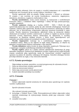 „Projekt współfinansowany ze środków Europejskiego Funduszu Społecznego”
82
obojętnych należą substancje, które nie reagują w wysokiej temperaturze ani z materiałami
zasadowymi, ani z kwaśnymi, jak np. wyroby węglowe, chromitowe i inne.
Wyroby ogniotrwałe dzieli się ponadto według surowców, z których są wykonane.
W związku z tym rozróżnia się wyroby krzemionkowe, szamotowe, magnezytowe,
dolomitowe, chromitowe, węglanowe, karborundowe i inne.
Wyroby krzemionkowe, zwane czasem dynasem, są wykonywane z rozdrobnionych
kwarcytów (SiO2), z dodatkiem mleka wapiennego i melasy lub ługu posiarczynowego,
następnie wypalanych.
Wyroby szamotowe składają się z kaolinu (AI2O3 – 2SiO2 • 2H2O) lub gliny
ogniotrwałej plastycznej oraz szamotu, piasku itp. jako materiału schudzającego. Szamot jest
wypaloną i mieloną gliną ogniotrwałą. Wyroby kwarcowo-szamotowe odznaczają się małym
skurczem. Jest to spowodowane zwiększeniem całkowitej zawartości krzemionki w masie
wyrobu. Wyroby szamotowe kwasoodporne, jakkolwiek różnią się nieznacznie składem
chemicznym od zwykłych wyrobów szamotowych, to jednak ze względu na znaczny stopień
spieczenia i zwartą nieporowatą budowę odznaczającą się odpornością w wysokiej
temperaturze na chemiczne działanie kwasów, a nawet zasad. Ognioodporność tych
materiałów jest jednak mniejsza niż normalnych wyrobów szamotowych.
Wyroby magnezytowe wykonuje się z rozdrobnionego magnezytu (MgCO3)
z dodatkiem melasy. Mniej są one odporne na nagłe zmiany temperatury, co objawia się
pękaniem i rozsypywaniem obmurza wykonanego z tego materiału.
Wyroby dolomitowe należą również do grupy materiałów zasadowych. Wykonuje się je
z wypalonego i następnie rozdrobnionego dolomitu (CaCO3MgCO3).
Wyroby węglowe zalicza się z punktu widzenia oddziaływania chemicznego do grupy
materiałów obojętnych. Podstawowym składnikiem wyrobów węglowych jest węgiel lub grafit
wiązany ceramicznie gliną ogniotrwałą, smołą itp. Zastosowanie wyrobów węglowych
ogranicza się jedynie do atmosfery redukującej lub obojętnej. Atmosfera utleniająca bowiem
powoduje utlenienie się węgla, a więc zniszczenie materiału.
4.17.2. Pytania sprawdzające
Odpowiadając na pytania, sprawdzisz, czy jesteś przygotowany do wykonania ćwiczeń.
1. Gdzie ma zastosowanie ceramika ogniotrwała?
2. Gdzie ma zastosowanie terakota?
3. Gdzie mają zastosowanie wyroby glazurowane?
4. Z jakich materiałów produkuje się ceramikę?
4.17.3. Ćwiczenia
Ćwiczenie 1
Dobierz odpowiedni materiał ceramiczny do wyłożenia pieca ogrodowego do wędzenia
wyrobów wędliniarskich.
Sposób wykonania ćwiczenia
Aby wykonać ćwiczenie, powinieneś:
1) korzystając z Polskich Norm i Tablic Wytrzymałościowych dobrać odpowiedni rodzaj
materiału ceramicznego do wykonywanego elementu, podać jego oznaczenie i skład
chemiczny,
2) uzasadnić swój wybór.
 