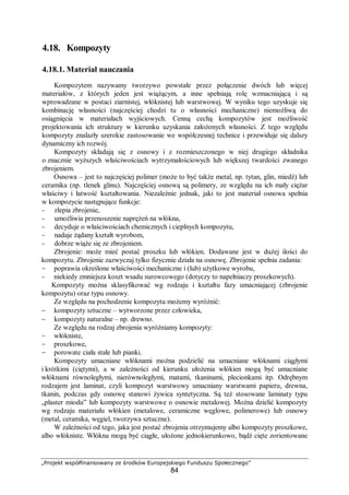 „Projekt współfinansowany ze środków Europejskiego Funduszu Społecznego”
84
4.18. Kompozyty
4.18.1. Materiał nauczania
Kompozytem nazywamy tworzywo powstałe przez połączenie dwóch lub więcej
materiałów, z których jeden jest wiążącym, a inne spełniają rolę wzmacniającą i są
wprowadzane w postaci ziarnistej, włóknistej lub warstwowej. W wyniku tego uzyskuje się
kombinację własności (najczęściej chodzi tu o własności mechaniczne) niemożliwą do
osiągnięcia w materiałach wyjściowych. Cenną cechą kompozytów jest możliwość
projektowania ich struktury w kierunku uzyskania założonych własności. Z tego względu
kompozyty znalazły szerokie zastosowanie we współczesnej technice i przewiduje się dalszy
dynamiczny ich rozwój.
Kompozyty składają się z osnowy i z rozmieszczonego w niej drugiego składnika
o znacznie wyższych właściwościach wytrzymałościowych lub większej twardości zwanego
zbrojeniem.
Osnowa – jest to najczęściej polimer (może to być także metal, np. tytan, glin, miedź) lub
ceramika (np. tlenek glinu). Najczęściej osnową są polimery, ze względu na ich mały ciężar
właściwy i łatwość kształtowania. Niezależnie jednak, jaki to jest materiał osnowa spełnia
w kompozycie następujące funkcje:
- zlepia zbrojenie,
- umożliwia przenoszenie naprężeń na włókna,
- decyduje o właściwościach chemicznych i cieplnych kompozytu,
- nadaje żądany kształt wyrobom,
- dobrze wiąże się ze zbrojeniem.
Zbrojenie: może mieć postać proszku lub włókien. Dodawane jest w dużej ilości do
kompozytu. Zbrojenie zazwyczaj tylko fizycznie działa na osnowę. Zbrojenie spełnia zadania:
- poprawia określone właściwości mechaniczne i (lub) użytkowe wyrobu,
- niekiedy zmniejsza koszt wsadu surowcowego (dotyczy to napełniaczy proszkowych).
Kompozyty można sklasyfikować wg rodzaju i kształtu fazy umacniającej (zbrojenie
kompozytu) oraz typu osnowy.
Ze względu na pochodzenie kompozytu możemy wyróżnić:
− kompozyty sztuczne – wytworzone przez człowieka,
− kompozyty naturalne – np. drewno.
Ze względu na rodzaj zbrojenia wyróżniamy kompozyty:
- włókniste,
- proszkowe,
- porowate ciała stałe lub pianki.
Kompozyty umacniane włóknami można podzielić na umacniane włóknami ciągłymi
i krótkimi (ciętymi), a w zależności od kierunku ułożenia włókien mogą być umacniane
włóknami równoległymi, nierównoległymi, matami, tkaninami, plecionkami itp. Odrębnym
rodzajem jest laminat, czyli kompozyt warstwowy umacniany warstwami papieru, drewna,
tkanin, podczas gdy osnowę stanowi żywica syntetyczna. Są też stosowane laminaty typu
„plaster miodu” lub kompozyty warstwowe o osnowie metalowej. Można dzielić kompozyty
wg rodzaju materiału włókien (metalowe, ceramiczne węglowe, polimerowe) lub osnowy
(metal, ceramika, węgiel, tworzywa sztuczne).
W zależności od tego, jaka jest postać zbrojenia otrzymujemy albo kompozyty proszkowe,
albo włókniste. Włókna mogą być ciągłe, ułożone jednokierunkowo, bądź cięte zorientowane
 