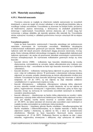 „Projekt współfinansowany ze środków Europejskiego Funduszu Społecznego”
87
4.19. Materiały uszczelniające
4.19.1. Materiał nauczania
Tworzywa sztuczne ze względu na właściwości znalazły zastosowanie we wszystkich
dziedzinach, a zatem nie mogło ich również zabraknąć w tak specyficznej dziedzinie, jaką są
wszelkiego rodzaju uszczelnienia. Uszczelnienia są stosowane na każdym kroku, począwszy
od budownictwa, poprzez motoryzację, a skończywszy na artykułach gospodarstwa
domowego i opakowaniach. Uszczelnienia zarówno elastyczne, jak i twarde mogą być
wytwarzane z jednego składnika, jak materiały spienione albo materiały lite. Uszczelnienia
można wykonywać wcześniej w zakładach przetwórstwa tworzyw sztucznych lub na miejscu
montażu.
Uszczelnienia gumowe
Guma na bazie kauczuków syntetycznych i kauczuku naturalnego jest podstawowym
materiałem stosowanym do wytwarzania uszczelnień. Składnikiem decydującym
o właściwościach wulkanizatów gumowych jest kauczuk. Makrocząsteczki kauczuków pod
wpływem siarki lub innych procesów chemicznych ulegają procesom sieciowania, tworząc
gumę. Gumy wykazują zdolność odwracalnego rozciągania, nie ulegają jednak mięknięciu pod
wpływem ogrzewania i nie można ich przetwarzać metodami stosowanymi w przetwórstwie
tworzyw termoplastycznych. Do wytwarzania wulkanizatów gumowych stosuje się różne
kauczuki:
- kauczuki nitrowe (NBR) – wulkanizaty tego kauczuku charakteryzują się wysoką
elastycznością, wytrzymałością na zerwanie, małym odkształceniem przy ściskaniu oraz
odpornością na oleje – uszczelnienia na bazie tego kauczuku stosowane są w hydraulice
i pneumatyce,
- kauczuki akrylowe – wulkanizaty wykazują lepszą odporność na gorące powietrze, tlen,
ozon i oleje niż wulkanizaty nitrowe. W porównaniu z elastomerami wykazują mniejszą
odporność na zerwanie, ponadto charakteryzują się dużym odkształceniem trwałym przy
ściskaniu. Uszczelnienia na bazie kauczuku akrylowego mogą być stosowane w zakresie
temperatur od –20 do 150°C, są one odporne na oleje mineralne (silnikowe
i przekładniowe) i w ograniczonym stopniu na wodę,
- kauczuk chloroprenowy – wulkanizaty chloroprenowe wykazują dobrą odporność
na ozon, naturalne warunki atmosferyczne, związki chemiczne, nie są one odporne na
paliwa, węglowodorowe aromatyczne i węglowodory chlorowane; gumę na bazie tego
kauczuku stosuje się zazwyczaj do wytwarzania uszczelnień narażonych na działanie
warunków atmosferycznych,
- kauczuk silikonowy – charakteryzuje się bardzo dobrą odpornością na wysokie i niskie
temperatury, wykazuje dobre właściwości dielektryczne i bardzo dobrą odporność na tlen i
ozon, jest niepalny, wyroby można stosować w szerokim zakresie temperatur
od –60–200°C, nie należy natomiast ich stosować jako uszczelnień części ruchomych ze
względu na niską wytrzymałość na rozdzieranie i dużą ścieralność,
- kauczuk fluorowy – kopolimery głównie fluorku winylidenu i heksafluoropropylenu lub
fluorku winylidenu i trifluorochloroetylenu, są to niepalne materiały o bardzo dużej
odporności cieplnej i chemicznej, są odporne na tlen, a także na promieniowanie
ultrafioletowe. Materiały na bazie kauczuków fluorowych można stosować
w temperaturze od –25 do 200°C. Wulkanizaty fluorowe są odporne na oleje i smary
mineralne, węglowodory aromatyczne i alifatyczne, oleje syntetyczne do silników
 