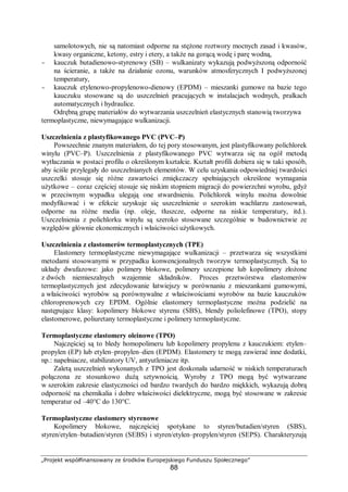 „Projekt współfinansowany ze środków Europejskiego Funduszu Społecznego”
88
samolotowych, nie są natomiast odporne na stężone roztwory mocnych zasad i kwasów,
kwasy organiczne, ketony, estry i etery, a także na gorącą wodę i parę wodną,
- kauczuk butadienowo-styrenowy (SB) – wulkanizaty wykazują podwyższoną odporność
na ścieranie, a także na działanie ozonu, warunków atmosferycznych I podwyższonej
temperatury,
- kauczuk etylenowo-propylenowo-dienowy (EPDM) – mieszanki gumowe na bazie tego
kauczuku stosowane są do uszczelnień pracujących w instalacjach wodnych, pralkach
automatycznych i hydraulice.
Odrębną grupę materiałów do wytwarzania uszczelnień elastycznych stanowią tworzywa
termoplastyczne, niewymagające wulkanizacji.
Uszczelnienia z plastyfikowanego PVC (PVC–P)
Powszechnie znanym materiałem, do tej pory stosowanym, jest plastyfikowany polichlorek
winylu (PVC–P). Uszczelnienia z plastyfikowanego PVC wytwarza się na ogół metodą
wytłaczania w postaci profilu o określonym kształcie. Kształt profili dobiera się w taki sposób,
aby ściśle przylegały do uszczelnianych elementów. W celu uzyskania odpowiedniej twardości
uszczelki stosuje się różne zawartości zmiękczaczy spełniających określone wymagania
użytkowe – coraz częściej stosuje się niskim stopniem migracji do powierzchni wyrobu, gdyż
w przeciwnym wypadku ulegają one stwardnieniu. Polichlorek winylu można dowolnie
modyfikować i w efekcie uzyskuje się uszczelnienie o szerokim wachlarzu zastosowań,
odporne na różne media (np. oleje, tłuszcze, odporne na niskie temperatury, itd.).
Uszczelnienia z polichlorku winylu są szeroko stosowane szczególnie w budownictwie ze
względów głównie ekonomicznych i właściwości użytkowych.
Uszczelnienia z elastomerów termoplastycznych (TPE)
Elastomery termoplastyczne niewymagające wulkanizacji – przetwarza się wszystkimi
metodami stosowanymi w przypadku konwencjonalnych tworzyw termoplastycznych. Są to
układy dwufazowe: jako polimery blokowe, polimery szczepione lub kopolimery złożone
z dwóch niemieszalnych wzajemnie składników. Proces przetwórstwa elastomerów
termoplastycznych jest zdecydowanie łatwiejszy w porównaniu z mieszankami gumowymi,
a właściwości wyrobów są porównywalne z właściwościami wyrobów na bazie kauczuków
chloroprenowych czy EPDM. Ogólnie elastomery termoplastyczne można podzielić na
następujące klasy: kopolimery blokowe styrenu (SBS), blendy poliolefinowe (TPO), stopy
elastomerowe, poliuretany termoplastyczne i polimery termoplastyczne.
Termoplastyczne elastomery oleinowe (TPO)
Najczęściej są to bledy homopolimeru lub kopolimery propylenu z kauczukiem: etylen–
propylen (EP) lub etylen–propylen–dien (EPDM). Elastomery te mogą zawierać inne dodatki,
np.: napełniacze, stabilizatory UV, antyutleniacze itp.
Zaletą uszczelnień wykonanych z TPO jest doskonała udarność w niskich temperaturach
połączona ze stosunkowo dużą sztywnością. Wyroby z TPO mogą być wytwarzane
w szerokim zakresie elastyczności od bardzo twardych do bardzo miękkich, wykazują dobrą
odporność na chemikalia i dobre właściwości dielektryczne, mogą być stosowane w zakresie
temperatur od –40°C do 130°C.
Termoplastyczne elastomery styrenowe
Kopolimery blokowe, najczęściej spotykane to styren/butadien/styren (SBS),
styren/etylen–butadien/styren (SEBS) i styren/etylen–propylen/styren (SEPS). Charakteryzują
 