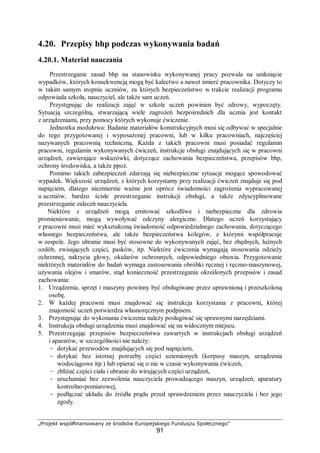 „Projekt współfinansowany ze środków Europejskiego Funduszu Społecznego”
91
4.20. Przepisy bhp podczas wykonywania badań
4.20.1. Materiał nauczania
Przestrzeganie zasad bhp na stanowisku wykonywanej pracy pozwala na uniknięcie
wypadków, których konsekwencją mogą być kalectwo a nawet śmierć pracownika. Dotyczy to
w takim samym stopniu uczniów, za których bezpieczeństwo w trakcie realizacji programu
odpowiada szkoła, nauczyciel, ale także sam uczeń.
Przystępując do realizacji zajęć w szkole uczeń powinien być zdrowy, wypoczęty.
Sytuacją szczególną, stwarzającą wiele zagrożeń bezpośrednich dla ucznia jest kontakt
z urządzeniami, przy pomocy których wykonuje ćwiczenie.
Jednostka modułowa: Badanie materiałów konstrukcyjnych musi się odbywać w specjalnie
do tego przygotowanej i wyposażonej pracowni, lub w kilku pracowniach, najczęściej
nazywanych pracownią techniczną. Każda z takich pracowni musi posiadać regulamin
pracowni, regulamin wykonywanych ćwiczeń, instrukcje obsługi znajdujących się w pracowni
urządzeń, zawierające wskazówki, dotyczące zachowania bezpieczeństwa, przepisów bhp,
ochrony środowiska, a także ppoż.
Pomimo takich zabezpieczeń zdarzają się niebezpieczne sytuacje mogące spowodować
wypadek. Większość urządzeń, z których korzystamy przy realizacji ćwiczeń znajduje się pod
napięciem, dlatego niezmiernie ważne jest oprócz świadomości zagrożenia wypracowanej
u uczniów, bardzo ścisłe przestrzeganie instrukcji obsługi, a także zdyscyplinowane
przestrzeganie zaleceń nauczyciela.
Niektóre z urządzeń mogą emitować szkodliwe i niebezpieczne dla zdrowia
promieniowanie, mogą wywoływać odczyny alergiczne. Dlatego uczeń korzystający
z pracowni musi mieć wykształconą świadomość odpowiedzialnego zachowania, dotyczącego
własnego bezpieczeństwa, ale także bezpieczeństwa kolegów, z którymi współpracuje
w zespole. Jego ubranie musi być stosowne do wykonywanych zajęć, bez zbędnych, luźnych
ozdób, zwisających części, pasków, itp. Niektóre ćwiczenia wymagają stosowania odzieży
ochronnej, nakrycia głowy, okularów ochronnych, odpowiedniego obuwia. Przygotowanie
niektórych materiałów do badań wymaga zastosowania obróbki ręcznej i ręczno-maszynowej,
używania olejów i smarów, stąd konieczność przestrzegania określonych przepisów i zasad
zachowania:
1. Urządzenia, sprzęt i maszyny powinny być obsługiwane przez uprawnioną i przeszkoloną
osobę.
2. W każdej pracowni musi znajdować się instrukcja korzystania z pracowni, której
znajomość uczeń potwierdza własnoręcznym podpisem.
3. Przystępując do wykonania ćwiczenia należy posługiwać się sprawnymi narzędziami.
4. Instrukcja obsługi urządzenia musi znajdować się na widocznym miejscu.
5. Przestrzegając przepisów bezpieczeństwa zawartych w instrukcjach obsługi urządzeń
i aparatów, w szczególności nie należy:
- dotykać przewodów znajdujących się pod napięciem,
- dotykać bez istotnej potrzeby części uziemionych (korpusy maszyn, urządzenia
wodociągowe itp.) lub opierać się o nie w czasie wykonywania ćwiczeń,
- zbliżać części ciała i ubranie do wirujących części urządzeń,
- uruchamiać bez zezwolenia nauczyciela prowadzącego maszyn, urządzeń, aparatury
kontrolno-pomiarowej,
- podłączać układu do źródła prądu przed sprawdzeniem przez nauczyciela i bez jego
zgody.
 
