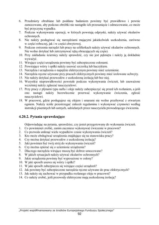 „Projekt współfinansowany ze środków Europejskiego Funduszu Społecznego”
92
6. Przedmioty obrabiane lub poddane badaniom powinny być prawidłowo i pewnie
zamocowane, aby podczas obróbki nie nastąpiło ich przesunięcie i odmocowanie, co może
być przyczyną wypadku.
7. Podczas wykonywania operacji, w których powstają odpryski, należy używać okularów
ochronnych.
8. Nie należy posługiwać się narzędziami mającymi jakiekolwiek uszkodzenia, zarówno
w części roboczej, jak i w części chwytowej.
9. Podczas ostrzenia narzędzi lub pracy na szlifierkach należy używać okularów ochronnych.
Nie wolno dotykać lub zatrzymywać ręką obracających się części.
10. Przy zakładaniu ściernicy należy sprawdzić, czy nie jest pęknięta i należy ją dokładnie
wyważyć.
11. Wirujące części urządzenia powinny być zabezpieczone osłonami.
12. Powstające wióry i opiłki należy usuwać szczotką lub haczykiem.
13. Narzędzia i urządzenia o napędzie elektrycznym powinny mieć uziemienie.
14. Narzędzia ręczne używane przy pracach elektrycznych powinny mieć izolowane uchwyty.
15. Nie należy dotykać przewodów z uszkodzoną izolacją lub bez niej.
16. Wszystkie nieprawidłowości powstałe podczas wykonywania ćwiczeń, lub zauważone
wcześniej należy zgłaszać nauczycielowi.
17. Przy pracy z płynami typu nafta i oleje należy zabezpieczyć się przed ich rozlaniem, a jeśli
ono nastąpi należy bezzwłocznie przerwać wykonywanie ćwiczenia, zgłosić
nauczycielowi.
18. W pracowni, gdzie posługujesz się olejem i smarami nie wolno przebywać z otwartym
ogniem. Należy ściśle przestrzegać zaleceń regulaminu i wykonywać czynności według
instrukcji pisemnych lub ustnych, udzielanych przez nauczyciela prowadzącego ćwiczenia.
4.20.2. Pytania sprawdzające
Odpowiadając na pytania, sprawdzisz, czy jesteś przygotowany do wykonania ćwiczeń.
1. Co powinieneś zrobić, zanim zaczniesz wykonywać ćwiczenie w pracowni?
2. Co pozwala uniknąć wielu wypadków czasie wykonywania ćwiczeń?
3. Kto może obsługiwać urządzenia znajdujące się na stanowisku pracy?
4. Czy można dotykać przewodów z uszkodzoną izolacją?
5. Jaki powinien być twój strój do wykonywania ćwiczeń?
6. Czy można opierać się o uziemione urządzenia?
7. Dlaczego narzędzia wirujące muszą być dobrze umocowane?
8. W jakich sytuacjach należy używać okularów ochronnych?
9. Jakie urządzenia powinny być wyposażone w osłony?
10. W jaki sposób usuwa się wióry i opiłki?
11. W jaki sposób zabezpiecza się wirujące części urządzeń?
12. Jak powinny być zabezpieczone narzędzia ręczne używane do prac elektrycznych?
13. Jak należy się zachować w przypadku rozlanego oleju w pracowni?
14. Co należy zrobić, jeśli przewody elektryczne mają uszkodzoną izolację?
 