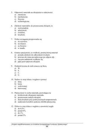 „Projekt współfinansowany ze środków Europejskiego Funduszu Społecznego”
96
5. Odporność materiału na obciążenia to właściwości
a) chemiczne.
b) mechaniczne.
c) fizyczne.
d) technologiczne.
6. Zdolność materiałów do przenoszenia obciążeń, to
a) wytrzymałość.
b) sprężystość.
c) twardość.
d) kruchość.
7. Próbę rozciągania przeprowadza się
a) na zrywarce.
b) na tokarce.
c) na frezarce.
d) w imadle.
8. Granica sprężystości, to wielkość, poniżej której materiał
a) posiada zdolność do odkształceń trwałych.
b) powraca do stanu początkowego po odjęciu siły.
c) zaczyna nadmiernie wydłużać się.
d) pęka pod wpływem obciążeń.
9. Dodatek krzemu do stali oznacza się literą
a) W.
b) S.
c) C.
d) U.
10. Staliwo to stop żelaza z węglem w postaci
a) lanej.
b) kutej.
c) walcowanej.
d) hartowanej.
11. Plastyczność to cecha materiału, pozwalająca na
a) krótkotrwałe obciążanie materiału.
b) przenoszenie małych obciążeń.
c) dużą kruchość przy podwyższonych temperaturach.
d) nadawanie kształtów podczas obróbki plastycznej.
12. Żeliwo to stop żelaza z węglem o zawartości węgla
a) do 0,5%.
b) ponad 4%.
c) do 1%.
d) ponad 2%.
 