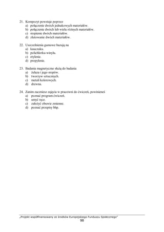 „Projekt współfinansowany ze środków Europejskiego Funduszu Społecznego”
98
21. Kompozyt powstaje poprzez
a) połączenie dwóch jednakowych materiałów.
b) połączenie dwóch lub wielu różnych materiałów.
c) stopienie dwóch materiałów.
d) zlutowanie dwóch materiałów.
22. Uszczelnienia gumowe bazują na
a) kauczuku.
b) polichlorku-winylu.
c) etylenie.
d) propylenie.
23. Badania magnetyczne służą do badania
a) żelaza i jego stopów.
b) tworzyw sztucznych.
c) metali kolorowych.
d) drewna.
24. Zanim zaczniesz zajęcia w pracowni do ćwiczeń, powinieneś
a) poznać program ćwiczeń.
b) umyć ręce.
c) założyć obuwie zmienne.
d) poznać przepisy bhp.
 