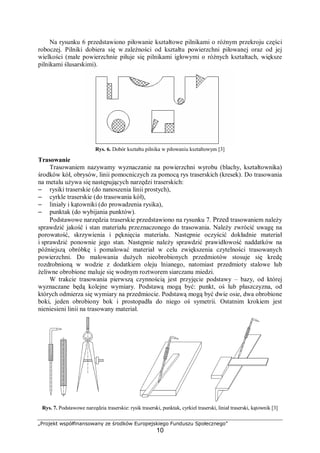 „Projekt współfinansowany ze środków Europejskiego Funduszu Społecznego”
10
Na rysunku 6 przedstawiono piłowanie kształtowe pilnikami o różnym przekroju części
roboczej. Pilniki dobiera się w zależności od kształtu powierzchni piłowanej oraz od jej
wielkości (małe powierzchnie piłuje się pilnikami igłowymi o różnych kształtach, większe
pilnikami ślusarskimi).
Rys. 6. Dobór kształtu pilnika w piłowaniu kształtowym [3]
Trasowanie
Trasowaniem nazywamy wyznaczanie na powierzchni wyrobu (blachy, kształtownika)
środków kół, obrysów, linii pomocniczych za pomocą rys traserskich (kresek). Do trasowania
na metalu używa się następujących narzędzi traserskich:
– rysiki traserskie (do nanoszenia linii prostych),
– cyrkle traserskie (do trasowania kół),
– liniały i kątowniki (do prowadzenia rysika),
– punktak (do wybijania punktów).
Podstawowe narzędzia traserskie przedstawiono na rysunku 7. Przed trasowaniem należy
sprawdzić jakość i stan materiału przeznaczonego do trasowania. Należy zwrócić uwagę na
porowatość, skrzywienia i pęknięcia materiału. Następnie oczyścić dokładnie materiał
i sprawdzić ponownie jego stan. Następnie należy sprawdzić prawidłowość naddatków na
późniejszą obróbkę i pomalować materiał w celu zwiększenia czytelności trasowanych
powierzchni. Do malowania dużych nieobrobionych przedmiotów stosuje się kredę
rozdrobnioną w wodzie z dodatkiem oleju lnianego, natomiast przedmioty stalowe lub
żeliwne obrobione maluje się wodnym roztworem siarczanu miedzi.
W trakcie trasowania pierwszą czynnością jest przyjęcie podstawy – bazy, od której
wyznaczane będą kolejne wymiary. Podstawą mogą być: punkt, oś lub płaszczyzna, od
których odmierza się wymiary na przedmiocie. Podstawą mogą być dwie osie, dwa obrobione
boki, jeden obrobiony bok i prostopadła do niego oś symetrii. Ostatnim krokiem jest
nieniesieni linii na trasowany materiał.
Rys. 7. Podstawowe narzędzia traserskie: rysik traserski, punktak, cyrkiel traserski, liniał traserski, kątownik [3]
 
