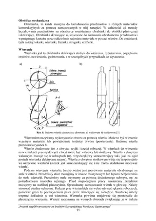„Projekt współfinansowany ze środków Europejskiego Funduszu Społecznego”
11
Obróbka mechaniczna
Obrabiarka, to każda maszyna do kształtowania przedmiotów z różnych materiałów
konstrukcyjnych za pomocą zamocowanych w niej narzędzi. W zależności od metody
kształtowania przedmiotów na obrabiarce rozróżniamy obrabiarki do obróbki plastycznej
i skrawające. Obrabiarki skrawające są stosowane do nadawania obrabianemu przedmiotowi
wymaganego kształtu przez oddzielenie nadmiaru materiału w postaci wiórów. Do obrabiarek
tych należą: tokarki, wiertarki, frezarki, strugarki, szlifierki.
Wiercenie
Wiertarka jest to obrabiarka skrawająca służąca do wiercenia, rozwiercania, pogłębiania
otworów, nawiercania, gwintowania, a w szczególnych przypadkach do wytaczania.
a) b)
Rys. 8. Budowa wiertła do metalu z chwytem: a) walcowym b) stożkowym [3]
Wierceniem nazywamy wykonywanie otworu za pomocą wiertła. Może to być wiercenie
w pełnym materiale lub powiększanie średnicy otworu (powiercanie). Budowę wiertła
przedstawia rysunek 8.
Wiertło zbudowane jest z chwytu, szyjki i części roboczej. W wiertłach do wiercenia
na wiertarkach przemysłowych chwyt może być walcowy lub stożkowy. Wiertła z chwytem
walcowym mocuje się w uchwytach (np. trzyszczękowy samocentrujący taki, jaki na ogół
posiada wiertarka elektryczna ręczna). Wiertła z chwytem stożkowym wbija się bezpośrednio
we wrzeciono wiertarki (stożek jest samozaciskający się i nie trzeba dodatkowo mocować
wiertła).
Podczas wiercenia wiertarką bardzo ważne jest mocowanie materiału obrabianego na
stole wiertarki. Przedmioty duże mocujemy w imadle maszynowym lub łapami bezpośrednio
do stołu wiertarki. Przedmioty małe trzymamy za pomocą dodatkowego uchwytu, np. za
pośrednictwem imadełka ręcznego. Przed rozpoczęciem pracy nawiercany przedmiot
mocujemy na stabilnej płaszczyźnie. Sprawdzamy zamocowanie wiertła w głowicy. Należy
stosować okulary ochronne. Podczas prac wiertarskich nie wolno używać rękawic roboczych,
ponieważ grozi to pochwyceniem palca przez obracające się narzędzie. Wiertarkę należy
trzymać dokładnie w osi wiercenia. Wiertarka powinna znajdować się prostopadle do
płaszczyzny wiercenia. Wiercić zaczynamy na wolnych obrotach zwiększając je w trakcie
 