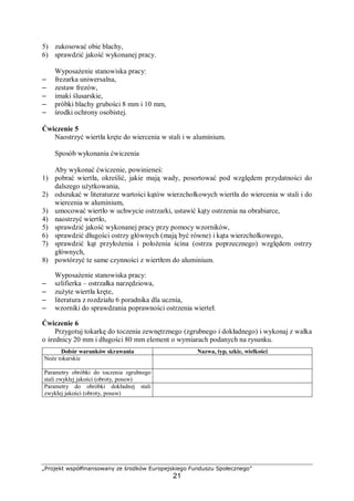 „Projekt współfinansowany ze środków Europejskiego Funduszu Społecznego”
21
5) zukosować obie blachy,
6) sprawdzić jakość wykonanej pracy.
Wyposażenie stanowiska pracy:
– frezarka uniwersalna,
– zestaw frezów,
– imaki ślusarskie,
– próbki blachy grubości 8 mm i 10 mm,
– środki ochrony osobistej.
Ćwiczenie 5
Naostrzyć wiertła kręte do wiercenia w stali i w aluminium.
Sposób wykonania ćwiczenia
Aby wykonać ćwiczenie, powinieneś:
1) pobrać wiertła, określić, jakie mają wady, posortować pod względem przydatności do
dalszego użytkowania,
2) odszukać w literaturze wartości kątów wierzchołkowych wiertła do wiercenia w stali i do
wiercenia w aluminium,
3) umocować wiertło w uchwycie ostrzarki, ustawić kąty ostrzenia na obrabiarce,
4) naostrzyć wiertło,
5) sprawdzić jakość wykonanej pracy przy pomocy wzorników,
6) sprawdzić długości ostrzy głównych (mają być równe) i kąta wierzchołkowego,
7) sprawdzić kąt przyłożenia i położenia ścina (ostrza poprzecznego) względem ostrzy
głównych,
8) powtórzyć te same czynności z wiertłem do aluminium.
Wyposażenie stanowiska pracy:
– szlifierka – ostrzałka narzędziowa,
– zużyte wiertła kręte,
– literatura z rozdziału 6 poradnika dla ucznia,
– wzorniki do sprawdzania poprawności ostrzenia wierteł.
Ćwiczenie 6
Przygotuj tokarkę do toczenia zewnętrznego (zgrubnego i dokładnego) i wykonaj z wałka
o średnicy 20 mm i długości 80 mm element o wymiarach podanych na rysunku.
Dobór warunków skrawania Nazwa, typ, szkic, wielkości
Noże tokarskie
Parametry obróbki do toczenia zgrubnego
stali zwykłej jakości (obroty, posuw)
Parametry do obróbki dokładnej stali
zwykłej jakości (obroty, posuw)
 