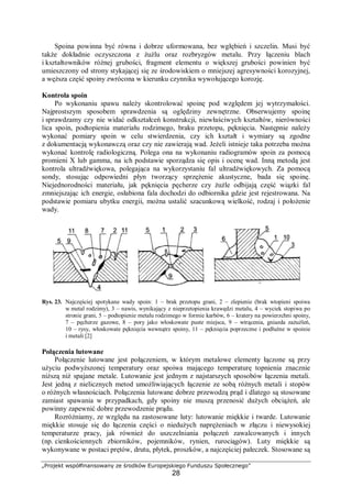 „Projekt współfinansowany ze środków Europejskiego Funduszu Społecznego”
28
Spoina powinna być równa i dobrze uformowana, bez wgłębień i szczelin. Musi być
także dokładnie oczyszczona z żużlu oraz rozbryzgów metalu. Przy łączeniu blach
i kształtowników różnej grubości, fragment elementu o większej grubości powinien być
umieszczony od strony stykającej się ze środowiskiem o mniejszej agresywności korozyjnej,
a węższa część spoiny zwrócona w kierunku czynnika wywołującego korozję.
Kontrola spoin
Po wykonaniu spawu należy skontrolować spoinę pod względem jej wytrzymałości.
Najprostszym sposobem sprawdzenia są oględziny zewnętrzne. Obserwujemy spoinę
i sprawdzamy czy nie widać odkształceń konstrukcji, niewłaściwych kształtów, nierówności
lica spoin, podtopienia materiału rodzimego, braku przetopu, pęknięcia. Następnie należy
wykonać pomiary spoin w celu stwierdzenia, czy ich kształt i wymiary są zgodne
z dokumentacją wykonawczą oraz czy nie zawierają wad. Jeżeli istnieje taka potrzeba można
wykonać kontrolę radiologiczną. Polega ona na wykonaniu radiogramów spoin za pomocą
promieni X lub gamma, na ich podstawie sporządza się opis i ocenę wad. Inną metodą jest
kontrola ultradźwiękowa, polegająca na wykorzystaniu fal ultradźwiękowych. Za pomocą
sondy, stosując odpowiedni płyn tworzący sprzężenie akustyczne, bada się spoinę.
Niejednorodności materiału, jak pęknięcia pęcherze czy żużle odbijają część wiązki fal
zmniejszając ich energie, osłabiona fala dochodzi do odbiornika gdzie jest rejestrowana. Na
podstawie pomiaru ubytku energii, można ustalić szacunkową wielkość, rodzaj i położenie
wady.
Rys. 23. Najczęściej spotykane wady spoin: 1 – brak przetopu grani, 2 – zlepienie (brak wtopieni spoiwa
w metal rodzimy), 3 – nawis, wynikający z nieprzetopienia krawędzi metalu, 4 – wyciek stopiwa po
stronie grani, 5 – podtopienie metalu rodzimego w formie karbów, 6 – kratery na powierzchni spoiny,
7 – pęcherze gazowe, 8 – pory jako włoskowate puste miejsca, 9 – wtrącenia, gniazda zażużleń,
10 – rysy, włoskowate pęknięcia wewnątrz spoiny, 11 – pęknięcia poprzeczne i podłużne w spoinie
i metali [2]
Połączenia lutowane
Połączenie lutowane jest połączeniem, w którym metalowe elementy łączone są przy
użyciu podwyższonej temperatury oraz spoiwa mającego temperaturę topnienia znacznie
niższą niż spajane metale. Lutowanie jest jednym z najstarszych sposobów łączenia metali.
Jest jedną z nielicznych metod umożliwiających łączenie ze sobą różnych metali i stopów
o różnych własnościach. Połączenia lutowane dobrze przewodzą prąd i dlatego są stosowane
zamiast spawania w przypadkach, gdy spoiny nie muszą przenosić dużych obciążeń, ale
powinny zapewnić dobre przewodzenie prądu.
Rozróżniamy, ze względu na zastosowane luty: lutowanie miękkie i twarde. Lutowanie
miękkie stosuje się do łączenia części o niedużych naprężeniach w złączu i niewysokiej
temperaturze pracy, jak również do uszczelniania połączeń zawalcowanych i innych
(np. cienkościennych zbiorników, pojemników, rynien, rurociągów). Luty miękkie są
wykonywane w postaci prętów, drutu, płytek, proszków, a najczęściej pałeczek. Stosowane są
 
