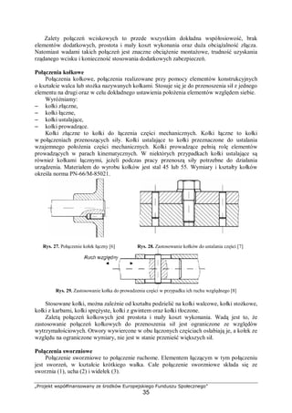 „Projekt współfinansowany ze środków Europejskiego Funduszu Społecznego”
35
Zalety połączeń wciskowych to przede wszystkim dokładna współosiowość, brak
elementów dodatkowych, prostota i mały koszt wykonania oraz duża obciążalność złącza.
Natomiast wadami takich połączeń jest znaczne obciążenie montażowe, trudność uzyskania
rządanego wcisku i konieczność stosowania dodatkowych zabezpieczeń.
Połączenia kołkowe
Połączenia kołkowe, połączenia realizowane przy pomocy elementów konstrukcyjnych
o kształcie walca lub stożka nazywanych kołkami. Stosuje się je do przenoszenia sił z jednego
elementu na drugi oraz w celu dokładnego ustawienia położenia elementów względem siebie.
Wyróżniamy:
– kołki złączne,
– kołki łączne,
– kołki ustalające,
– kołki prowadzące.
Kołki złączne to kołki do łączenia części mechanicznych. Kołki łączne to kołki
w połączeniach przenoszących siły. Kołki ustalające to kołki przeznaczone do ustalania
wzajemnego położenia części mechanicznych. Kołki prowadzące pełnią rolę elementów
prowadzących w parach kinematycznych. W niektórych przypadkach kołki ustalające są
również kołkami łącznymi, jeżeli podczas pracy przenoszą siły potrzebne do działania
urządzenia. Materiałem do wyrobu kołków jest stal 45 lub 55. Wymiary i kształty kołków
określa norma PN-66/M-85021.
Rys. 27. Połączenie kołek łączny [6] Rys. 28. Zastosowanie kołków do ustalania części [7]
Rys. 29. Zastosowanie kołka do prowadzenia części w przypadku ich ruchu względnego [8]
Stosowane kołki, można zależnie od kształtu podzielić na kołki walcowe, kołki stożkowe,
kołki z karbami, kołki sprężyste, kołki z gwintem oraz kołki tłoczone.
Zaletą połączeń kołkowych jest prostota i mały koszt wykonania. Wadą jest to, że
zastosowanie połączeń kołkowych do przenoszenia sił jest ograniczone ze względów
wytrzymałościowych. Otwory wywiercone w obu łączonych częściach osłabiają je, a kołek ze
względu na ograniczone wymiary, nie jest w stanie przenieść większych sił.
Połączenia sworzniowe
Połączenie sworzniowe to połączenie ruchome. Elementem łączącym w tym połączeniu
jest sworzeń, w kształcie krótkiego wałka. Całe połączenie sworzniowe składa się ze
sworznia (1), ucha (2) i widełek (3).
 