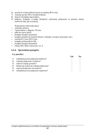„Projekt współfinansowany ze środków Europejskiego Funduszu Społecznego”
42
6) powiercić w kątownikach otwory na średnicę Ø 4,5 mm,
7) wykonać gwinty M4 w kształtownikach,
8) skręcić 4 komplety kątowników,
9) połączyć komplety w ramkę (kolejność wykonania połączenia za pomocą wkręta
zachować taką, jak wcześniej).
Wyposażenie stanowiska pracy:
– wiertarka stołowa,
– 5 kątowników o długości 150 mm,
– piłka do cięcia metali,
– komplet narzędzi traserskich,
– komplet narzędzi do montażu (klucze, wkrętaki, szczypce, przymiary, itp.),
– wiertła Ø 3,2 mm i Ø 4,5 mm,
– komplet gwintowników M4,
– komplet narzędzi ślusarskich,
– wkręty M4 z łbem walcowym, szt. 8.
4.3.4. Sprawdzian postępów
Czy potrafisz:
Tak Nie
1) scharakteryzować połączenie kołkowe?  
2) wykonać połączenie wciskowe?  
3) omówić rodzaje gwintów?  
4) dobrać typ wpustu do rodzaju połączenia?  
5) omówić połączenia sworzniowe?  
6) scharakteryzować połączenia wpustowe?  
 