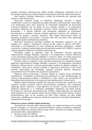 „Projekt współfinansowany ze środków Europejskiego Funduszu Społecznego”
45
początku przemiany martenzytycznej. Dobór ośrodka chłodzącego uzależniony jest od
hartowanego materiału oraz rodzaju struktury, którą chcemy uzyskać po zakończeniu procesu.
Stale węglowe chłodzimy najczęściej w wodzie lub roztworach soli, natomiast stale
stopowe w oleju lub powietrzu.
Hartowanie stopniowe polega na chłodzeniu obrabianego elementu w kąpieli
o temperaturze wyższej od temperatury początku przemiany martenzytycznej, wytrzymaniu
w tej temperaturze przez okres konieczny do wyrównania temperatury na powierzchni
w rdzeniu przedmiotu, lecz nie dłużej niż czas trwałości austenitu w tej temperaturze
i powolnym chłodzeniu do temperatury otoczenia. Dzięki wyrównaniu temperatury na
powierzchni i w rdzeniu materiału oraz powolnemu chłodzeniu po wytrzymaniu
izotermicznym w przekroju elementu zanikają naprężenia termiczne oraz zmniejsza się
skłonność do pękania i paczenia elementów. Jako kąpieli hartowniczych używa się
najczęściej stopionych soli azotanów i azotynów sodu oraz soli potasu, które zapewniają
szybki odbiór ciepła od ochładzanych elementów.
Hartowanie izotermiczne przebiega podobnie jak hartowanie stopniowe, tzn. stal
ochładza się w kąpieli o temperaturze wyższej od Ms, zwykle w zakresie 250–400°C,
wytrzymuje w tej temperaturze do czasu zakończenia przemiany bainitycznej i chłodzi
w powietrzu. Uzyskana struktura bainityczna posiada dużą twardość (40–50 HRC), a zarazem
większą ciągliwość i udarność niż struktura martenzytyczna.
Przesycanie polega na nagrzaniu stopu do temperatury powyżej granicznej
rozpuszczalności drugiego składnika, wygrzaniu w tej temperaturze i szybkim chłodzeniu
w celu zatrzymania rozpuszczonego składnika w roztworze stałym. W wyniku przesycania
poprawiają się właściwości plastyczne natomiast zmniejsza się wytrzymałość i twardość.
Starzenie polega na nagrzaniu stopu uprzednio przesyconego do temperatury poniżej
granicznej rozpuszczalności drugiego składnika, wygrzaniu w tej temperaturze i powolnym
chłodzeniu. Podczas procesu z roztworu przesyconego wydziela się składnik znajdujący się
w nadmiarze. Jeżeli proces starzenia zachodzi w temperaturze pokojowej to nosi nazwę
starzenia samorzutnego lub naturalnego. Starzenie powoduje poprawę właściwości
wytrzymałościowych i twardości oraz pogorszenie plastyczności.
Połączone procesy przesycania i starzenia określa się wspólną nazwą utwardzanie
wydzieleniowe. Utwardzaniu wydzieleniowemu poddawane są stopy charakteryzujące się
zmienną rozpuszczalnością jednego ze składników w stanie stałym i ma zastosowanie do
umacniania metali nieżelaznych oraz stopowych stali austenitycznych i ferrytycznych.
Obróbkę cieplno-chemiczną, podobnie jak omówione już hartowanie, stosuje się w celu
uzyskania wysokiej twardości warstwy powierzchniowe przedmiotu, przy zachowaniu
ciągliwego rdzenia. Zapewnia to dużą odporność na ścieranie i wysoką wytrzymałość na
obciążenia dynamiczne, a w niektórych przepadkach zabezpiecza stal przed korozją.
W stosunku do hartowania powierzchniowego obróbka cieplno-chemiczną jest procesem
mniej wydajnym, ale za to zapewnia większe różnice między własnościami rdzenia i warstwy
powierzchniowej, gdyż są one wynikiem nie tylko różnic struktury, ale także składu
chemicznego. Dodatkową jej zaletą jest możliwość stosowania do dowolnych przedmiotów,
niezależnie od ich kształtu.
Podstawowe procesy obróbki cieplno-chemicznej
Aluminiowanie nazywane także kaloryzowaniem czy naglinowywaniem jest to rodzaj
procesu polegający na nasycaniu przypowierzchniowej warstwy przedmiotu aluminium.
Istnieją trzy podstawowe sposoby kaloryzowania, które w zależności od ośrodka, w którym
się je przeprowadza, można podzielić na:
– gazowe (w temp. 900–1000°C),
– w ośrodku stałym (w temp. 900–1000°C),
 