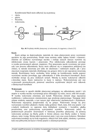 „Projekt współfinansowany ze środków Europejskiego Funduszu Społecznego”
49
Kształtowanie blach może odbywać się za pomocą:
– cięcia,
– gięcia,
– tłoczenia,
– walcowania.
Rys. 40. Przykłady obróbki plastycznej: a) walcowanie, b) ciągnienie, c) kucie [12]
Kucie
Kucie polega na doprowadzeniu materiału do stanu plastyczności przez wywieranie
nacisków na jego powierzchnię. Dzięki temu możemy nadać żądany kształt i własności.
Zależnie od szybkości wywieranego nacisku i rodzaju użytych maszyn wyróżnia się
młotkowanie zwane kuciem i prasowanie. Przy młotkowaniu odkształcenie powstaje
w wyniku powtarzanych uderzeń, stopniowo. Przy prasowaniu nacisk wywierany jest przez
cały czas procesu odkształcania. Kucie może odbywać się w temperaturze pokojowej (na
zimno), ta metoda stosowana jest tylko do aluminium i niektórych stopów, jak i przy
znacznym rozgrzaniu materiału obrabianego (na gorąco), które to jest najczęściej stosowaną
metodą. Rozróżniamy kucie swobodne, które polega na kształtowaniu metalu poprzez
wywieranie nacisku powodując jego odkształcanie w kilku dowolnych kierunkach. Kucie
swobodne stosuje się przy niedużych seriach. Metodą tą można wykonywać odkuwki
o dowolnej masie. Kucie matrycowe to kucie w matrycy. Wykorzystywane jest ono
w procesach przemysłowych, ponieważ umożliwia uzyskiwanie dużych serii odkuwek
o identycznych kształtach.
Walcowanie
Walcowanie to sposób obróbki plastycznej polegający na odkształcaniu metali i ich
stopów w wyniku nacisku wywieranego przez obracające się walce, tarcze, rolki lub szczęki.
W wyniku walcowania zmieniany jest kształt. Walcowany element ulega najczęściej
wydłużeniu z jednoczesnym zmniejszeniem jego przekroju poprzecznego. Następuje także
zmiana struktury materiału, a tym samym jego właściwości mechanicznych i fizykalnych.
Walcowanie najczęściej przeprowadza się na gorąco. Walcowanie stosuje się przy
wytwarzaniu wyrobów płaskich o bardzo małej grubości: blach, taśm, folii oraz prętów i rur
o małych średnicach, co zapewnia dużą dokładność wymiarów i kształtów, gładką
powierzchnię oraz podwyższoną wytrzymałość wyrobów. Walcowanie należy do
podstawowych procesów stosowanych w hutniczej przeróbce plastycznej. Za pomocą
walcowania uzyskuje się blachy grube w formie arkuszy oraz blachy cienkie w formie
arkuszy, taśm i wstęg. Można także otrzymywać pręty i rury oraz szyny kolejowe. Metodami
walcowania kształtuje się też koła wagonowe, obręcze kół, koła zębate, elementy z gwintem,
kule oraz półwyroby do kucia w formie prętów o zmiennym przekroju.
a) b) c)
 