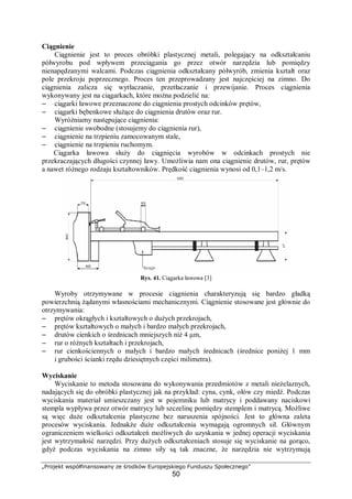 „Projekt współfinansowany ze środków Europejskiego Funduszu Społecznego”
50
Ciągnienie
Ciągnienie jest to proces obróbki plastycznej metali, polegający na odkształcaniu
półwyrobu pod wpływem przeciągania go przez otwór narzędzia lub pomiędzy
nienapędzanymi walcami. Podczas ciągnienia odkształcany półwyrób, zmienia kształt oraz
pole przekroju poprzecznego. Proces ten przeprowadzany jest najczęściej na zimno. Do
ciągnienia zalicza się wytłaczanie, przetłaczanie i przewijanie. Proces ciągnienia
wykonywany jest na ciągarkach, które można podzielić na:
– ciągarki ławowe przeznaczone do ciągnienia prostych odcinków prętów,
– ciągarki bębenkowe służące do ciągnienia drutów oraz rur.
Wyróżniamy następujące ciągnienia:
– ciągnienie swobodne (stosujemy do ciągnienia rur),
– ciągnienie na trzpieniu zamocowanym stale,
– ciągnienie na trzpieniu ruchomym.
Ciągarka ławowa służy do ciągnięcia wyrobów w odcinkach prostych nie
przekraczających długości czynnej ławy. Umożliwia nam ona ciągnienie drutów, rur, prętów
a nawet różnego rodzaju kształtowników. Prędkość ciągnienia wynosi od 0,1–1,2 m/s.
Rys. 41. Ciągarka ławowa [3]
Wyroby otrzymywane w procesie ciągnienia charakteryzują się bardzo gładką
powierzchnią żądanymi własnościami mechanicznymi. Ciągnienie stosowane jest głównie do
otrzymywania:
– prętów okrągłych i kształtowych o dużych przekrojach,
– prętów kształtowych o małych i bardzo małych przekrojach,
– drutów cienkich o średnicach mniejszych niż 4 μm,
– rur o różnych kształtach i przekrojach,
– rur cienkościennych o małych i bardzo małych średnicach (średnice poniżej 1 mm
i grubości ścianki rzędu dziesiętnych części milimetra).
Wyciskanie
Wyciskanie to metoda stosowana do wykonywania przedmiotów z metali nieżelaznych,
nadających się do obróbki plastycznej jak na przykład: cyna, cynk, ołów czy miedź. Podczas
wyciskania materiał umieszczany jest w pojemniku lub matrycy i poddawany naciskowi
stempla wypływa przez otwór matrycy lub szczelinę pomiędzy stemplem i matrycą. Możliwe
są więc duże odkształcenia plastyczne bez naruszenia spójności. Jest to główna zaleta
procesów wyciskania. Jednakże duże odkształcenia wymagają ogromnych sił. Głównym
ograniczeniem wielkości odkształceń możliwych do uzyskania w jednej operacji wyciskania
jest wytrzymałość narzędzi. Przy dużych odkształceniach stosuje się wyciskanie na gorąco,
gdyż podczas wyciskania na zimno siły są tak znaczne, że narzędzia nie wytrzymują
 