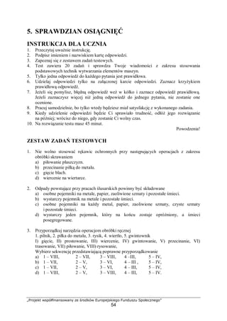 „Projekt współfinansowany ze środków Europejskiego Funduszu Społecznego”
54
5. SPRAWDZIAN OSIĄGNIĘĆ
INSTRUKCJA DLA UCZNIA
1. Przeczytaj uważnie instrukcję.
2. Podpisz imieniem i nazwiskiem kartę odpowiedzi.
3. Zapoznaj się z zestawem zadań testowych.
4. Test zawiera 20 zadań i sprawdza Twoje wiadomości z zakresu stosowania
podstawowych technik wytwarzania elementów maszyn.
5. Tylko jedna odpowiedź do każdego pytania jest prawidłowa.
6. Udzielaj odpowiedzi tylko na załączonej karcie odpowiedzi. Zaznacz krzyżykiem
prawidłową odpowiedź.
7. Jeżeli się pomylisz, błędną odpowiedź weź w kółko i zaznacz odpowiedź prawidłową.
Jeżeli zaznaczysz więcej niż jedną odpowiedź do jednego pytania, nie zostanie one
ocenione.
8. Pracuj samodzielnie, bo tylko wtedy będziesz miał satysfakcję z wykonanego zadania.
9. Kiedy udzielenie odpowiedzi będzie Ci sprawiało trudność, odłóż jego rozwiązanie
na później; wrócisz do niego, gdy zostanie Ci wolny czas.
10. Na rozwiązanie testu masz 45 minut.
Powodzenia!
ZESTAW ZADAŃ TESTOWYCH
1. Nie wolno stosować rękawic ochronnych przy następujących operacjach z zakresu
obróbki skrawaniem
a) piłowanie płaszczyzn.
b) przecinanie piłką do metalu.
c) gięcie blach.
d) wiercenie na wiertarce.
2. Odpady powstające przy pracach ślusarskich powinny być składowane
a) osobne pojemniki na metale, papier, zaoliwione szmaty i pozostałe śmieci.
b) wystarczy pojemnik na metale i pozostałe śmieci.
c) osobne pojemniki na każdy metal, papier, zaoliwione szmaty, czyste szmaty
i pozostałe śmieci.
d) wystarczy jeden pojemnik, który na końcu zostaje opróżniony, a śmieci
posegregowane.
3. Przyporządkuj narzędzia operacjom obróbki ręcznej
1. pilnik, 2. piłka do metalu, 3. rysik, 4. wiertło, 5. gwintownik
I) gięcie, II) prostowanie, III) wiercenie, IV) gwintowanie, V) przecinanie, VI)
trasowanie, VII) piłowanie, VIII) rysowanie,
Wybierz sekwencję przedstawiającą poprawne przyporządkowanie
a) 1 – VIII, 2 – VII, 3 – VIII, 4 –III, 5 – IV,
b) 1 – VII, 2 – V, 3 – VI, 4 – III , 5 – IV,
c) 1 – VII, 2 – V, 3 – VI, 4 – III, 5 – IV,
d) 1 – VIII, 2 – V, 3 – VIII, 4 – III, 5 – IV.
 