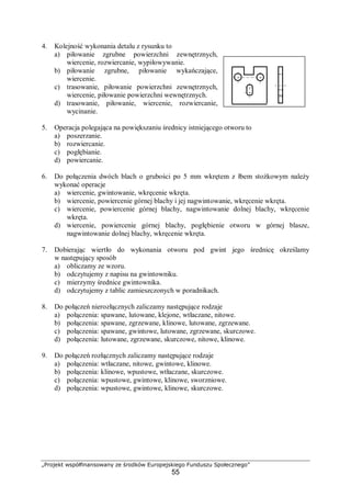 „Projekt współfinansowany ze środków Europejskiego Funduszu Społecznego”
55
4. Kolejność wykonania detalu z rysunku to
a) piłowanie zgrubne powierzchni zewnętrznych,
wiercenie, rozwiercanie, wypiłowywanie.
b) piłowanie zgrubne, piłowanie wykańczające,
wiercenie.
c) trasowanie, piłowanie powierzchni zewnętrznych,
wiercenie, piłowanie powierzchni wewnętrznych.
d) trasowanie, piłowanie, wiercenie, rozwiercanie,
wycinanie.
5. Operacja polegająca na powiększaniu średnicy istniejącego otworu to
a) poszerzanie.
b) rozwiercanie.
c) pogłębianie.
d) powiercanie.
6. Do połączenia dwóch blach o grubości po 5 mm wkrętem z łbem stożkowym należy
wykonać operacje
a) wiercenie, gwintowanie, wkręcenie wkręta.
b) wiercenie, powiercenie górnej blachy i jej nagwintowanie, wkręcenie wkręta.
c) wiercenie, powiercenie górnej blachy, nagwintowanie dolnej blachy, wkręcenie
wkręta.
d) wiercenie, powiercenie górnej blachy, pogłębienie otworu w górnej blasze,
nagwintowanie dolnej blachy, wkręcenie wkręta.
7. Dobierając wiertło do wykonania otworu pod gwint jego średnicę określamy
w następujący sposób
a) obliczamy ze wzoru.
b) odczytujemy z napisu na gwintowniku.
c) mierzymy średnice gwintownika.
d) odczytujemy z tablic zamieszczonych w poradnikach.
8. Do połączeń nierozłącznych zaliczamy następujące rodzaje
a) połączenia: spawane, lutowane, klejone, wtłaczane, nitowe.
b) połączenia: spawane, zgrzewane, klinowe, lutowane, zgrzewane.
c) połączenia: spawane, gwintowe, lutowane, zgrzewane, skurczowe.
d) połączenia: lutowane, zgrzewane, skurczowe, nitowe, klinowe.
9. Do połączeń rozłącznych zaliczamy następujące rodzaje
a) połączenia: wtłaczane, nitowe, gwintowe, klinowe.
b) połączenia: klinowe, wpustowe, wtłaczane, skurczowe.
c) połączenia: wpustowe, gwintowe, klinowe, sworzniowe.
d) połączenia: wpustowe, gwintowe, klinowe, skurczowe.
 