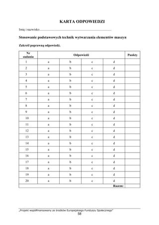 „Projekt współfinansowany ze środków Europejskiego Funduszu Społecznego”
58
KARTA ODPOWIEDZI
Imię i nazwisko..........................................................................................
Stosowanie podstawowych technik wytwarzania elementów maszyn
Zakreśl poprawną odpowiedź.
Nr
zadania
Odpowiedź Punkty
1 a b c d
2 a b c d
3 a b c d
4 a b c d
5 a b c d
6 a b c d
7 a b c d
8 a b c d
9 a b c d
10 a b c d
11 a b c d
12 a b c d
13 a b c d
14 a b c d
15 a b c d
16 a b c d
17 a b c d
18 a b c d
19 a b c d
20 a b c d
Razem:
 